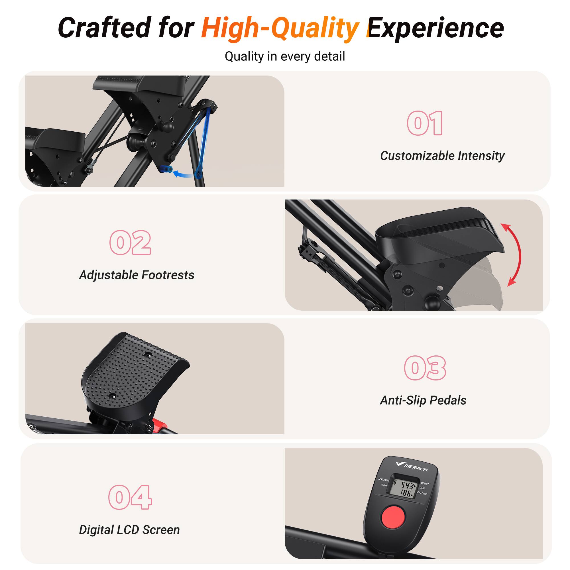 Crafted for High-Quality Experience  
Quality in every detail

01 Customizable Intensity

02 Adjustable Footrests

03 Anti-Slip Pedals

04 Digital LCD Screen