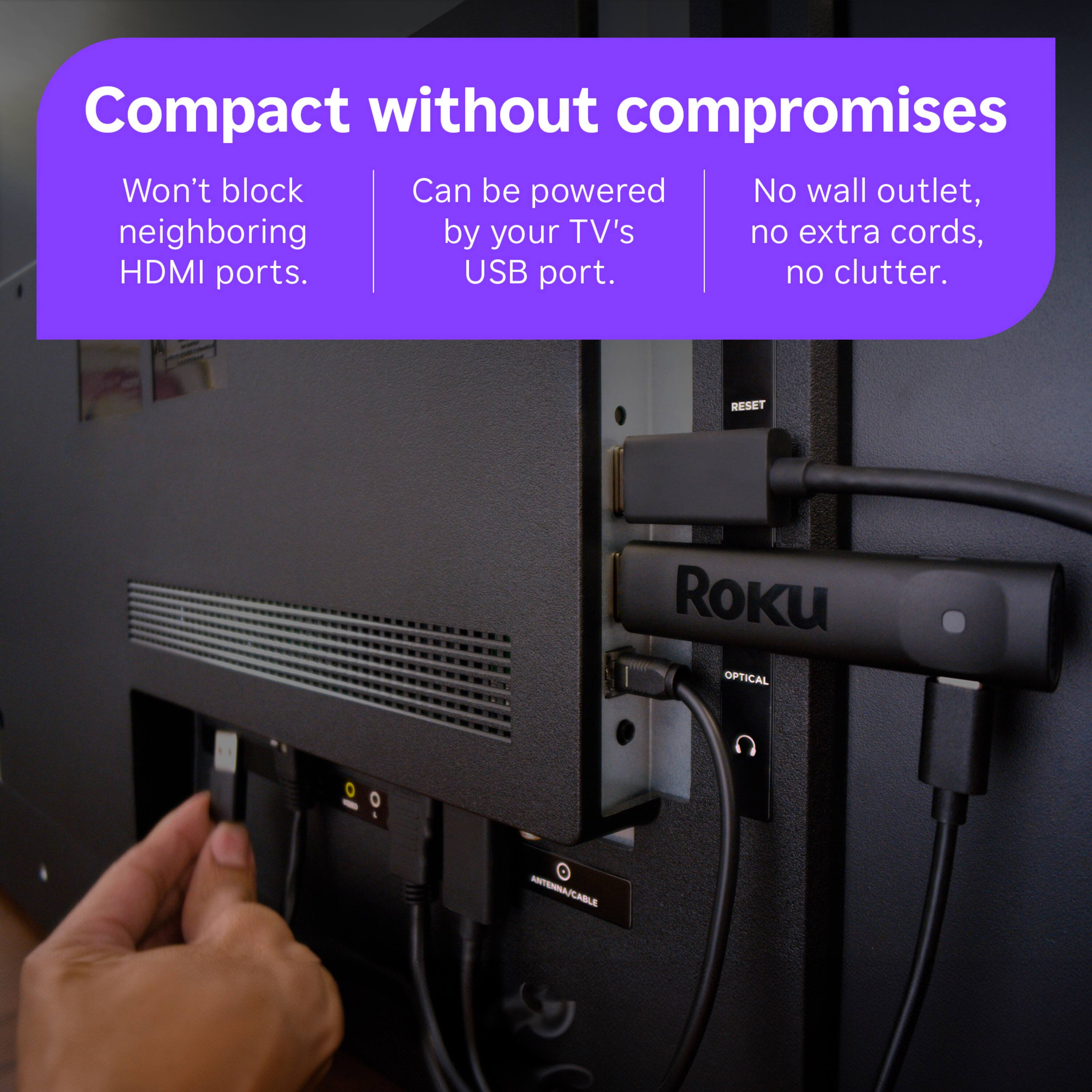 Compact without compromises  
Won't block neighboring HDMI ports.  
Can be powered by your TV's USB port.  
No wall outlet, no extra cords, no clutter.