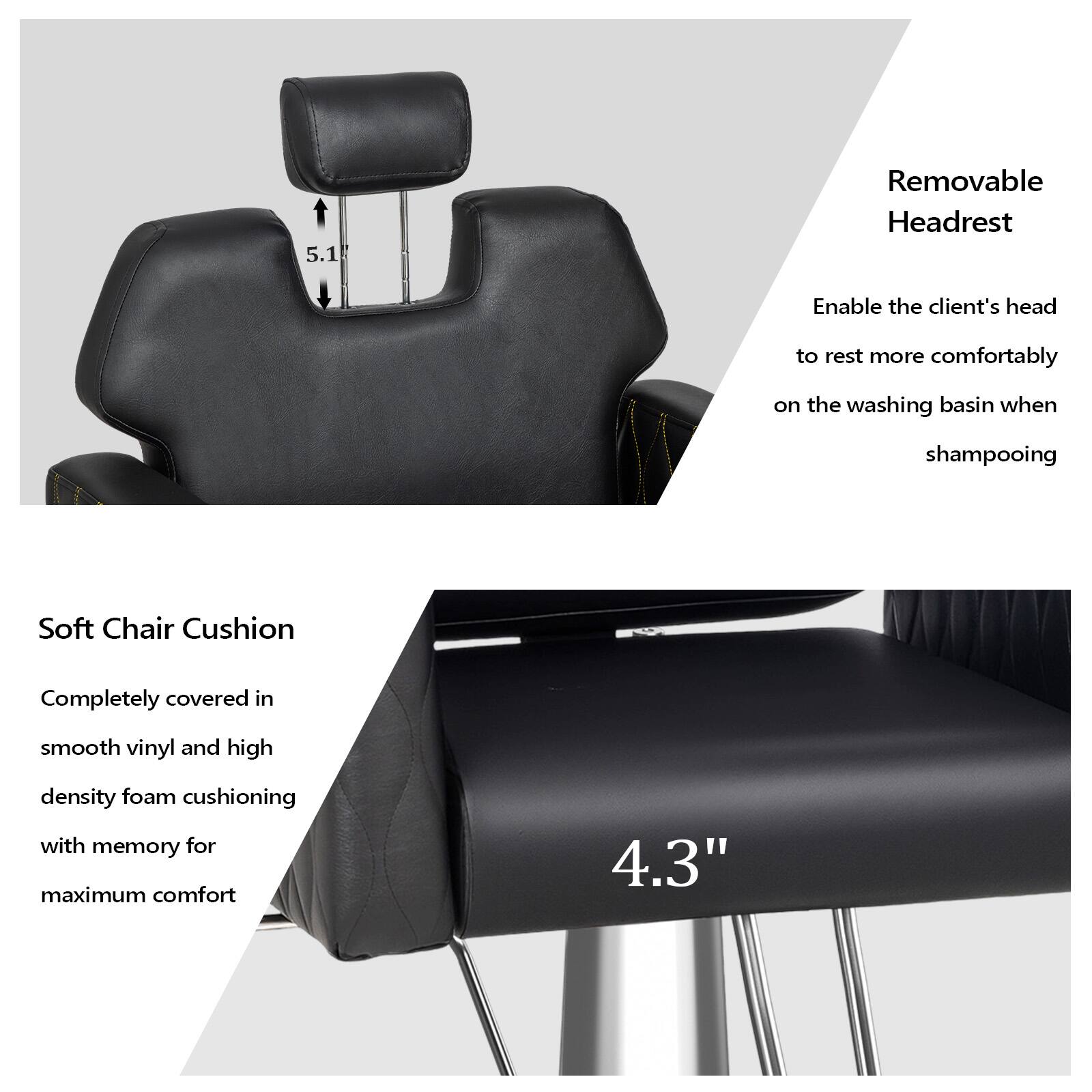 5.1 Removable Headrest  
Enable the client's head to rest more comfortably on the washing basin when shampooing  

Soft Chair Cushion  
Completely covered in smooth vinyl and high density foam cushioning with memory for maximum comfort  

4.3"