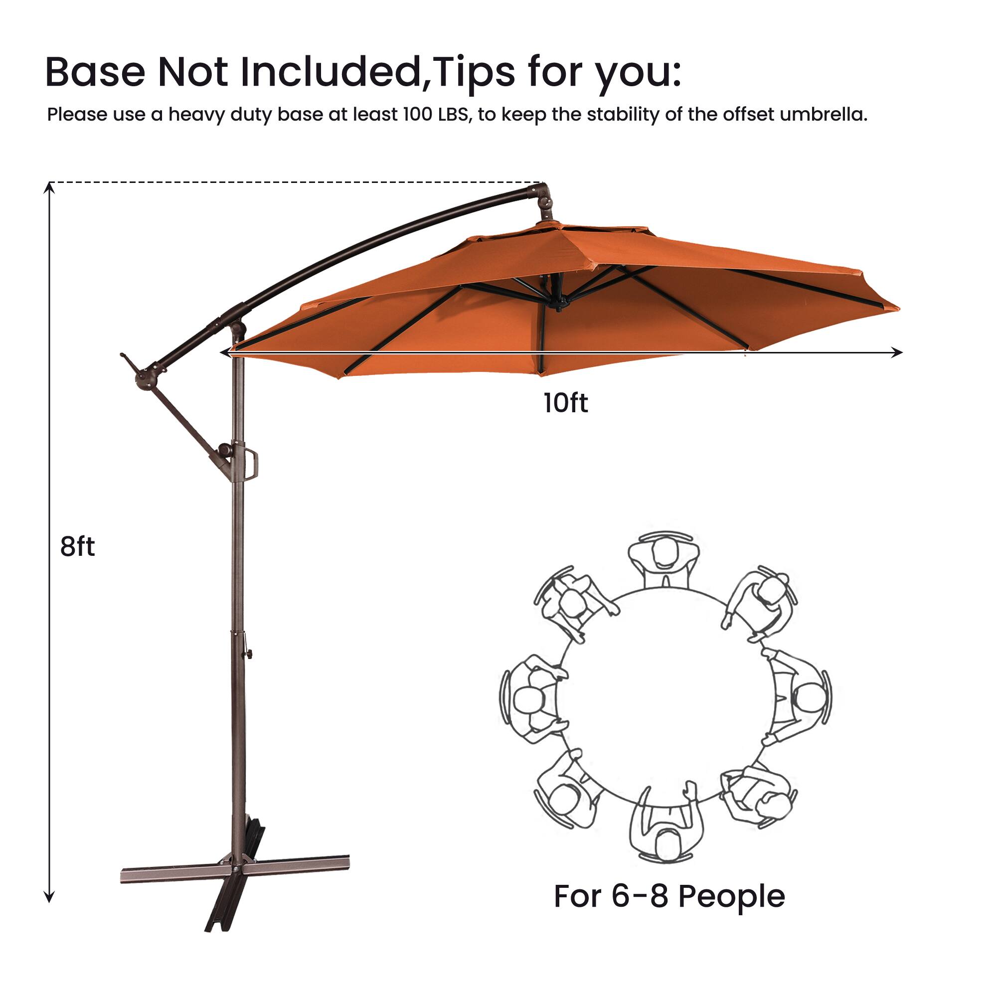 Base Not Included, Tips for you:  
Please use a heavy duty base at least 100 LBS, to keep the stability of the offset umbrella.  
10ft 8ft  
For 6-8 People