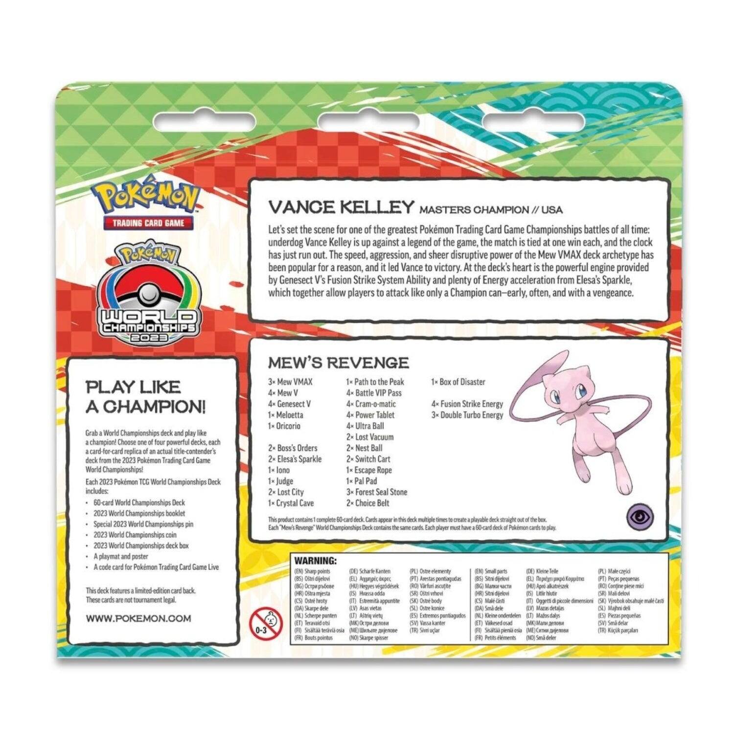 **Pokémon Trading Card Game**

**World Championships 2023**

**Vance Kelley**  
Masters Champion / USA

Let's set the scene for one of the greatest Pokémon Trading Card Game Championships battles of all time: underdog Vance Kelley is up against a legend of the game, the match is tied at one win each, and the clock has just run out. The speed, aggression, and sheer disruptive power of the Mew VMAX deck archetype has been popular for a reason, and it led Vance to victory. At the deck's heart is the powerful engine provided by Genesect V's Fusion Strike System Ability and plenty of Energy acceleration from Elesa's Sparkle, which together allow players to attack like only a Champion can—early, often, and with a vengeance.

**Mew's Revenge**

- 3 Mew VMAX
- 4 Mew V
- 4 Genesect V
- 1 Meloetta
- 1 Originari
- 1 Patrat to the Peak
- 4 Battle Compress
- 4 Power Ice
- 2 Lost City
- 2 Swift Strike
- 4 Ultra Ball
- 3 Forfeited Seal Stone
- 