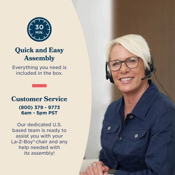 30 MIN. Quick and Easy Assembly  
Everything you need is included in the box.  
Customer Service (800) 379-79-9773 - 6am - 5pm PST  
Our dedicated U.S. based team is ready to assist you with your La-Z-Boy chair and any help needed with its assembly!