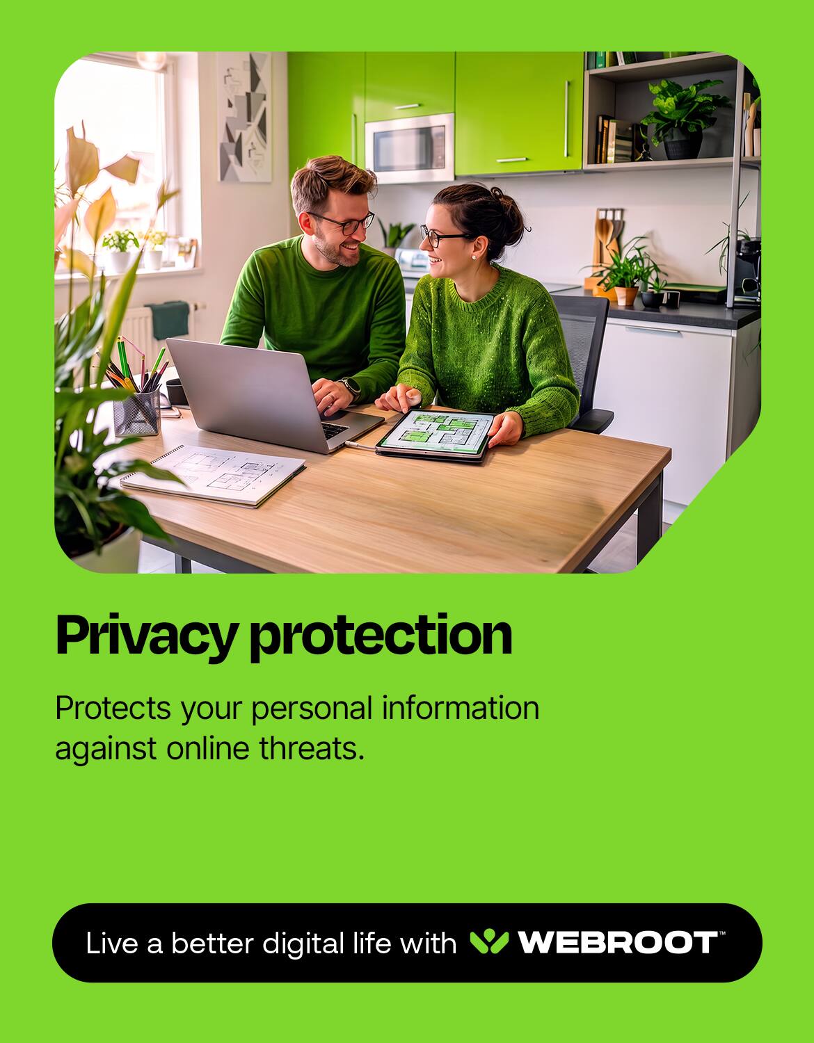 Privacy protection  
Protects your personal information against online threats.  

Live a better digital life with WEBROOT