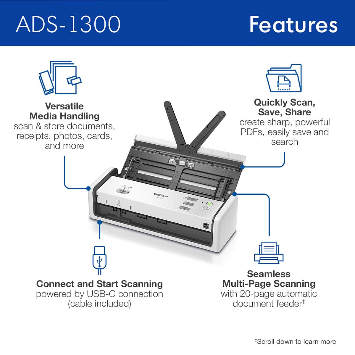 ADS-1300 Features:
1. Versatile Media Handling: scan & store documents, receipts, photos, cards, and more.
2. Quickly Scan, Save, Share: create sharp, powerful PDFs, easily save and search.
3. Connect and Start Scanning: powered by USB-C connection (cable included).
4. Seamless Multi-Page Scanning: with 20-page automatic document feed.