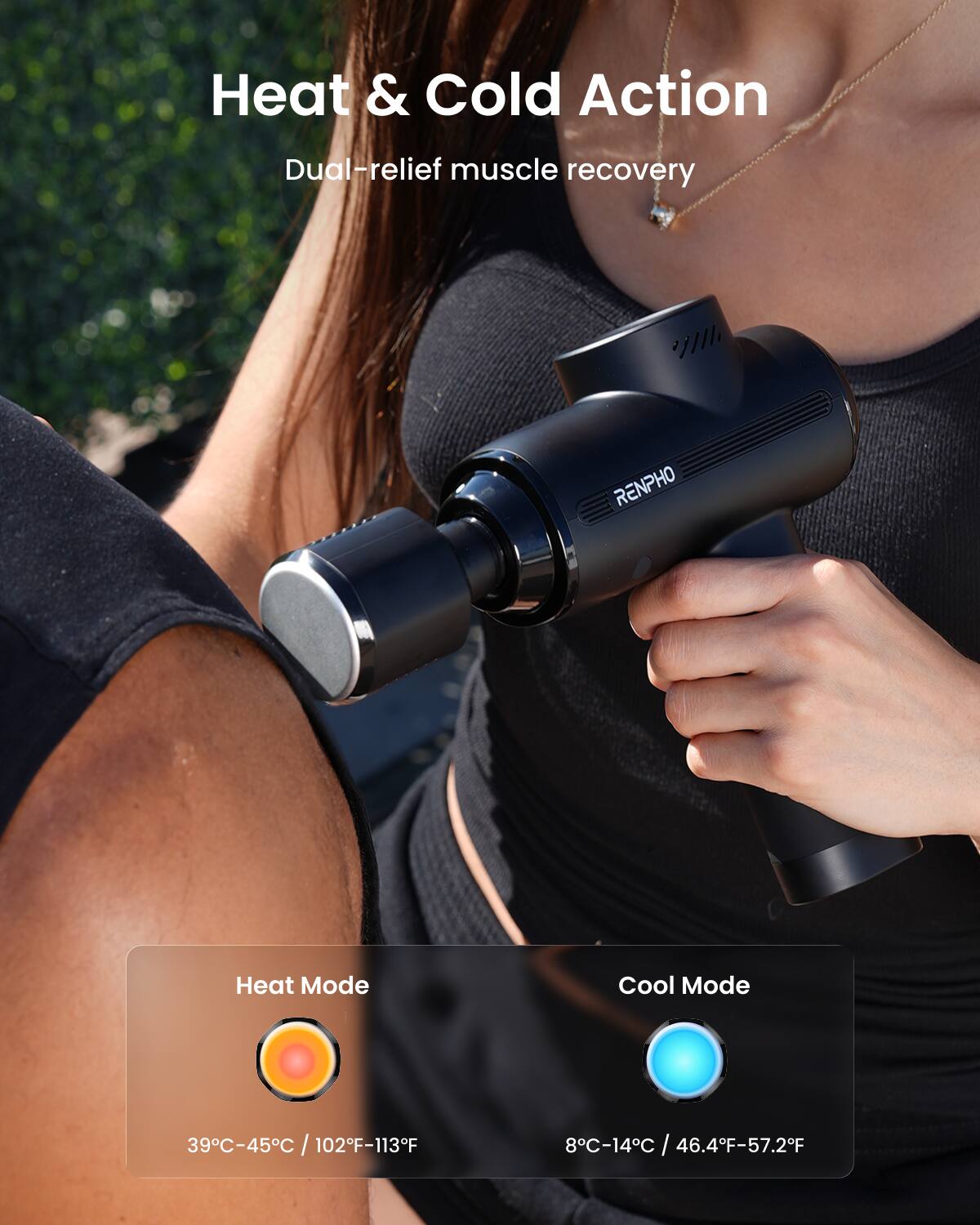 Heat & Cold Action  
Dual-relief muscle recovery  

RENPHO  
Heat Mode: 39°C-45°C / 102°F-113°F  
Cool Mode: 8°C-14°C / 46.4°F-57.2°F