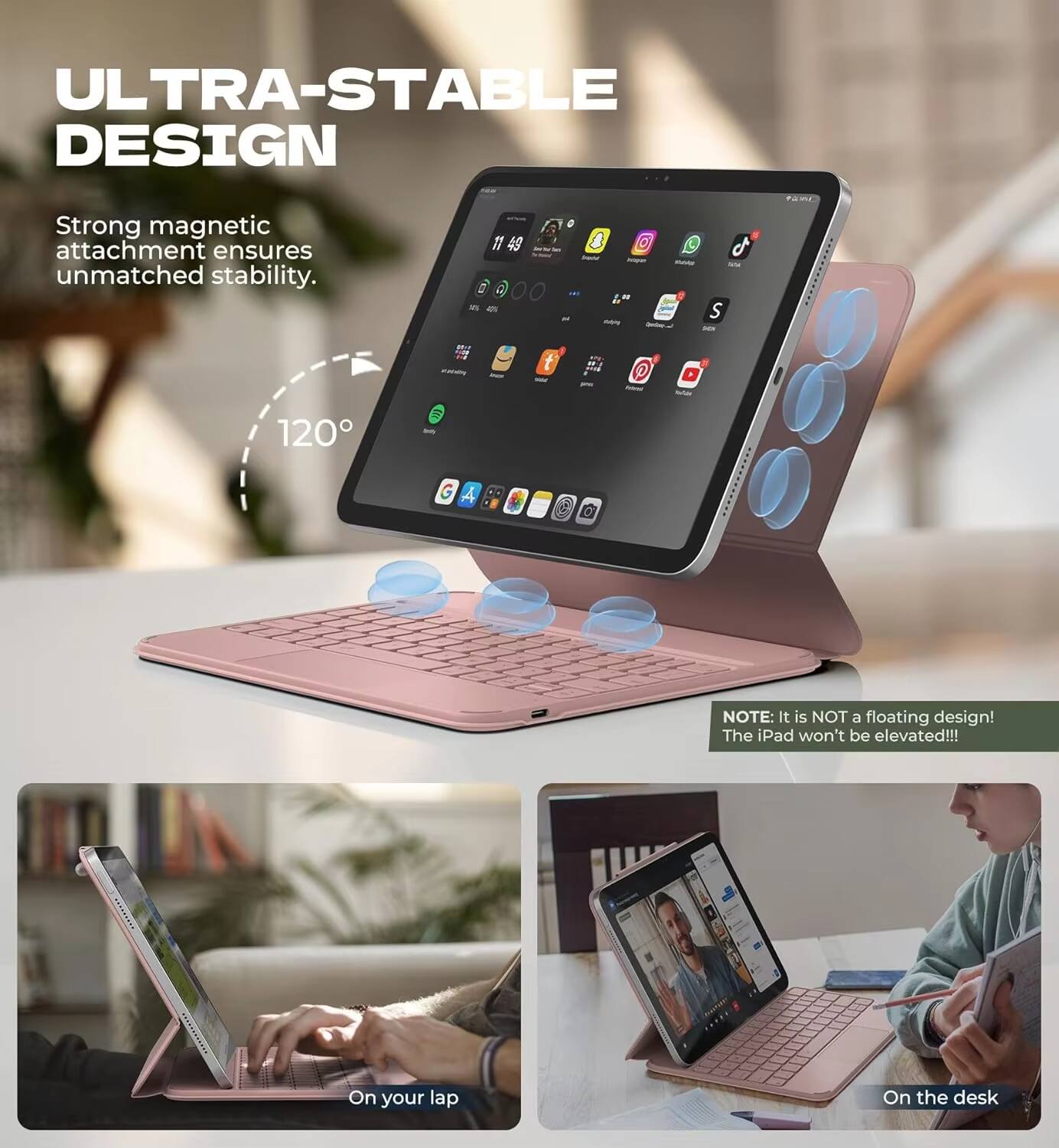 ULTRA-STABLE DESIGN  
Strong magnetic attachment ensures unmatched stability.  
120°  

NOTE: It is NOT a floating design! The iPad won't be elevated!!!  

On your lap  
On the desk