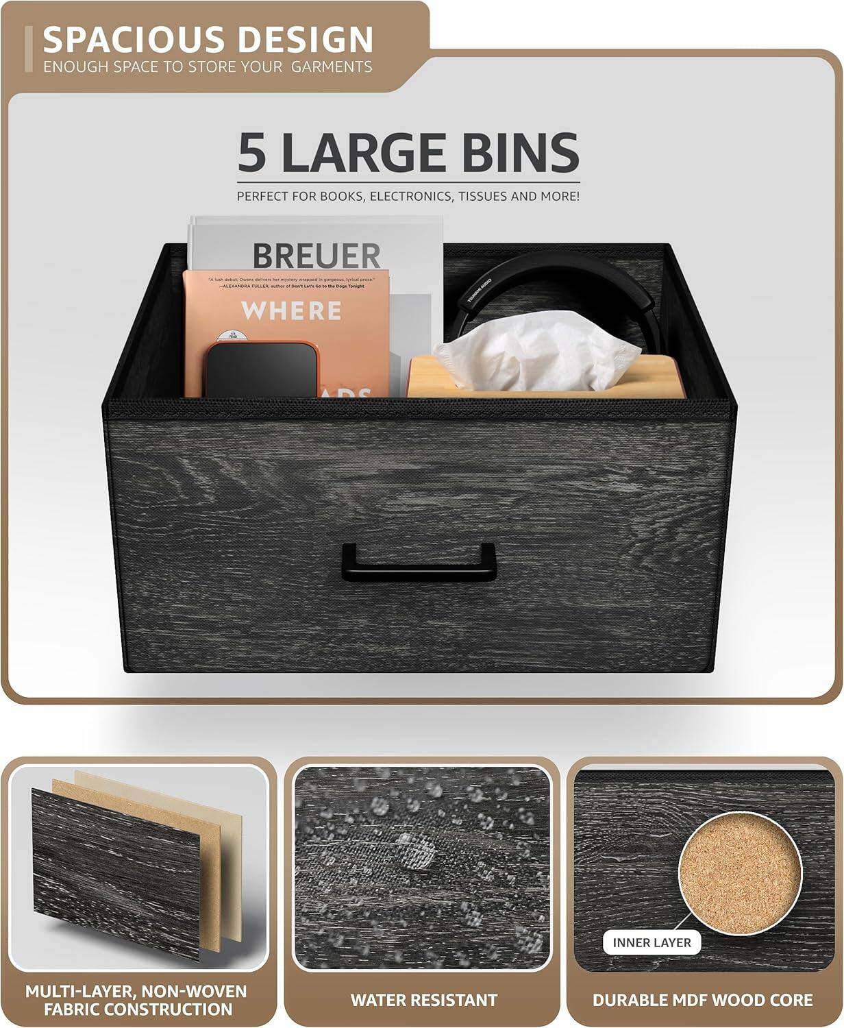 SPACIOUS DESIGN  
ENOUGH SPACE TO STORE YOUR GARMENTS  

5 LARGE BINS  
PERFECT FOR BOOKS, ELECTRONICS, TISSUES AND MORE!  

BREUER - IR  

- WHERE  
INNER LAYER MULTI-LAYER, NON-WOVEN FABRIC CONSTRUCTION  
WATER RESISTANT  
DURABLE MDF WOOD CORE