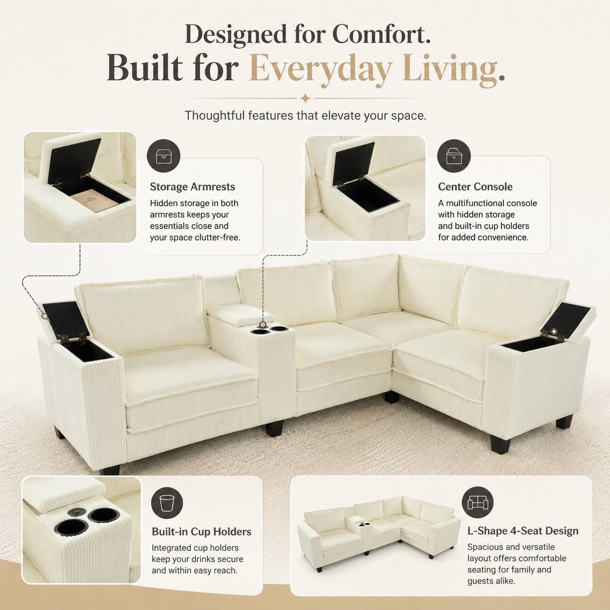 Designed for Comfort. Built for Everyday Living. Thoughtful features that elevate your space.

Storage Armrests
Hidden storage in both armrests keeps your essentials close and your space clutter-free.

Center Console
A multifunctional console with hidden storage and built-in cup holders for added convenience.

Built-in Cup Holders
Integrated cup holders keep your drinks secure and within easy reach.

L-Shape 4-Seat Design
Spacious and versatile layout offers comfortable seating for family and guests alike.