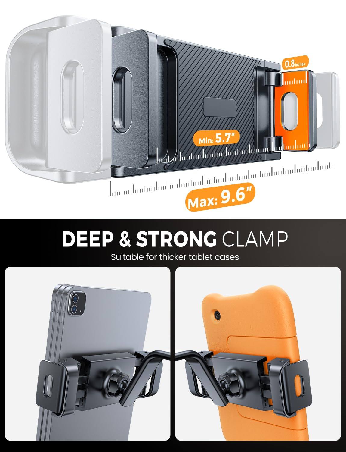 0.8 inches  
Min: 5.7"  
Max: 9.6"  

DEEP & STRONG CLAMP  
Suitable for thicker tablet cases