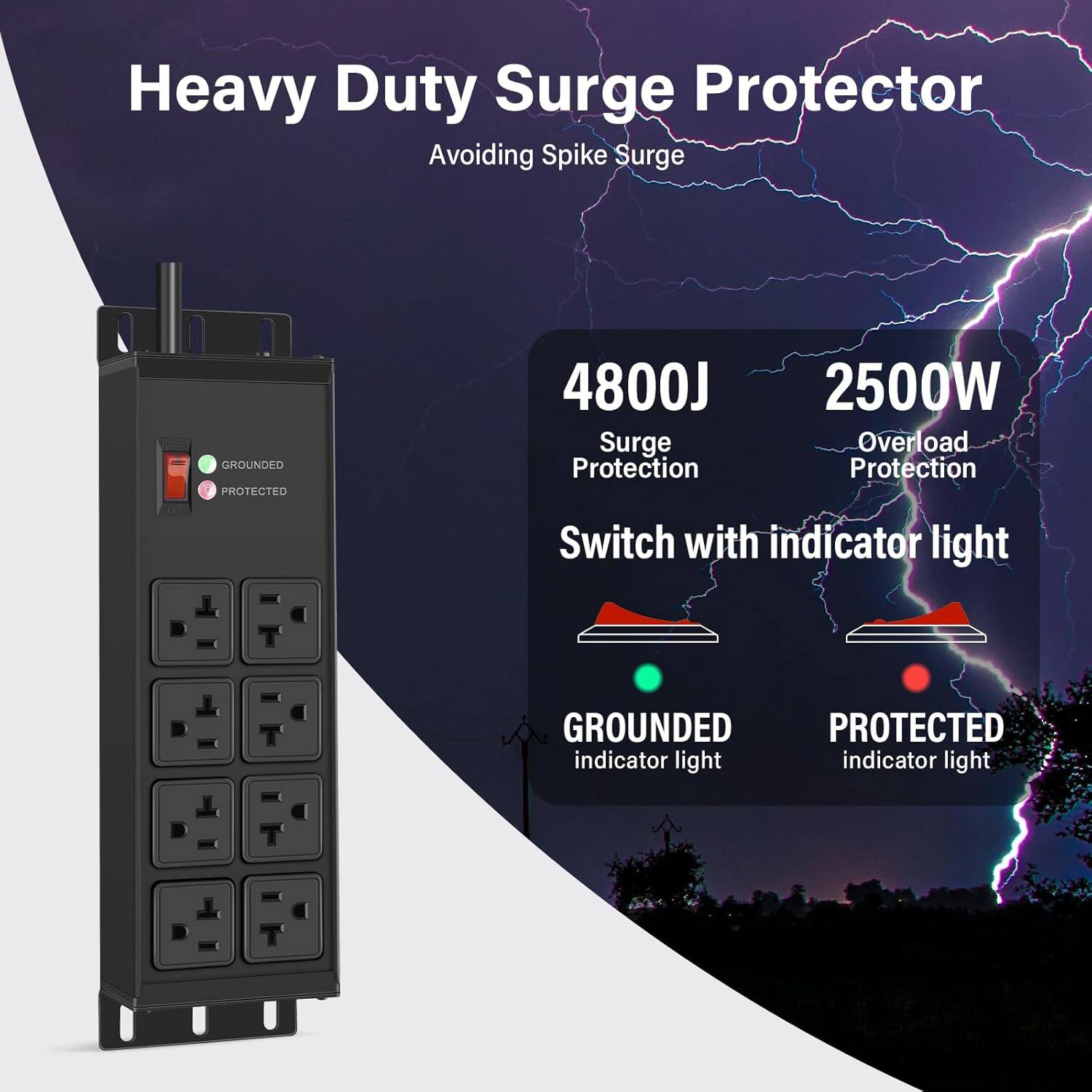 Heavy Duty Surge Protector  
Avoiding Spike Surge  

4800J Surge Protection  
2500W Overload Protection  

Switch with indicator light  

GROUNDED indicator light  
PROTECTED indicator light