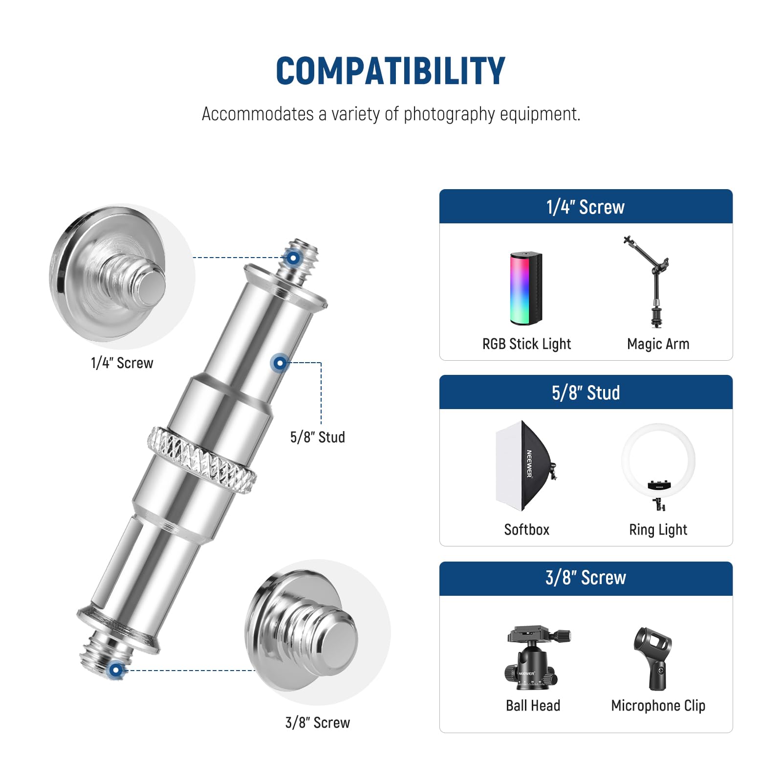 COMPATIBILITY  
Accommodates a variety of photography equipment.

- 1/4" Screw
  - RGB Stick Light
  - Magic Arm

- 5/8" Stud
  - Softbox
  - Ring Light

- 3/8" Screw
  - Ball Head
  - Microphone Clip