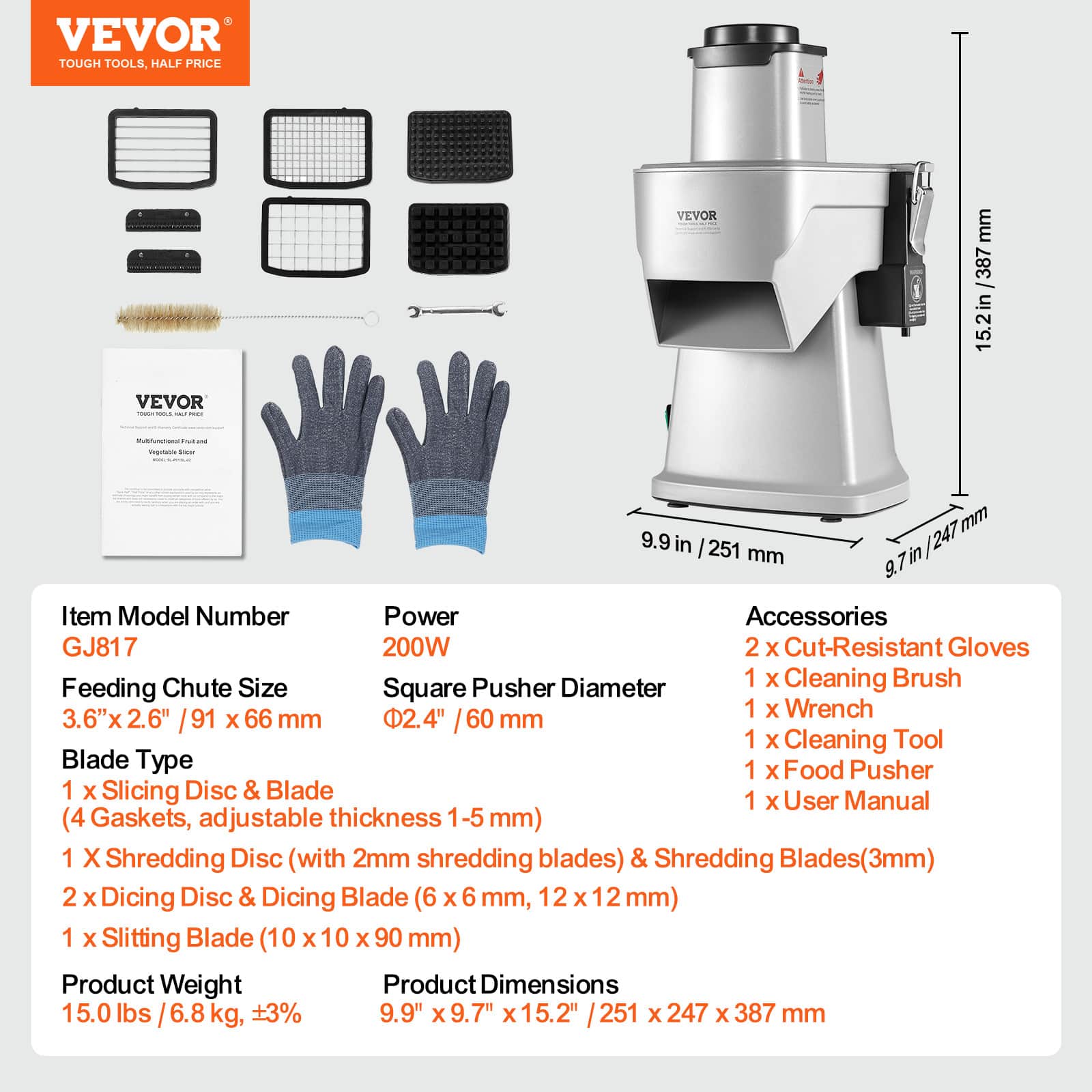 **VEVOR**
TOUGH TOOLS, HALF PRICE
---
**Item Model Number**
GJ817
**Power**
200W
**Feeding Chute Size**
3.6" x 2.6" / 91 x 66 mm
**Square Pusher Diameter**
Ø2.4" / 60 mm
**Blade Type**
1 x Slicing Disc & Blade (4 Gaskets, adjustable thickness 1-5 mm)
1 x Shredding Disc (with 2mm shredding blades) & Shredding Blades(3mm)
2 x Dicing Disc & Dicing Blade (6 x 6 mm, 12 x 12 mm)
1 x Slitting Blade (10 x 10 x 90 mm)
**Product Weight**
15.0 lbs / 6.8 kg, +3%
**Product Dimensions**
9.9" x 9.7" x 15.2" / 251 x 247 x 387 mm
---
**Accessories**
2 x Cut-Resistant Gloves
1 x Cleaning Brush