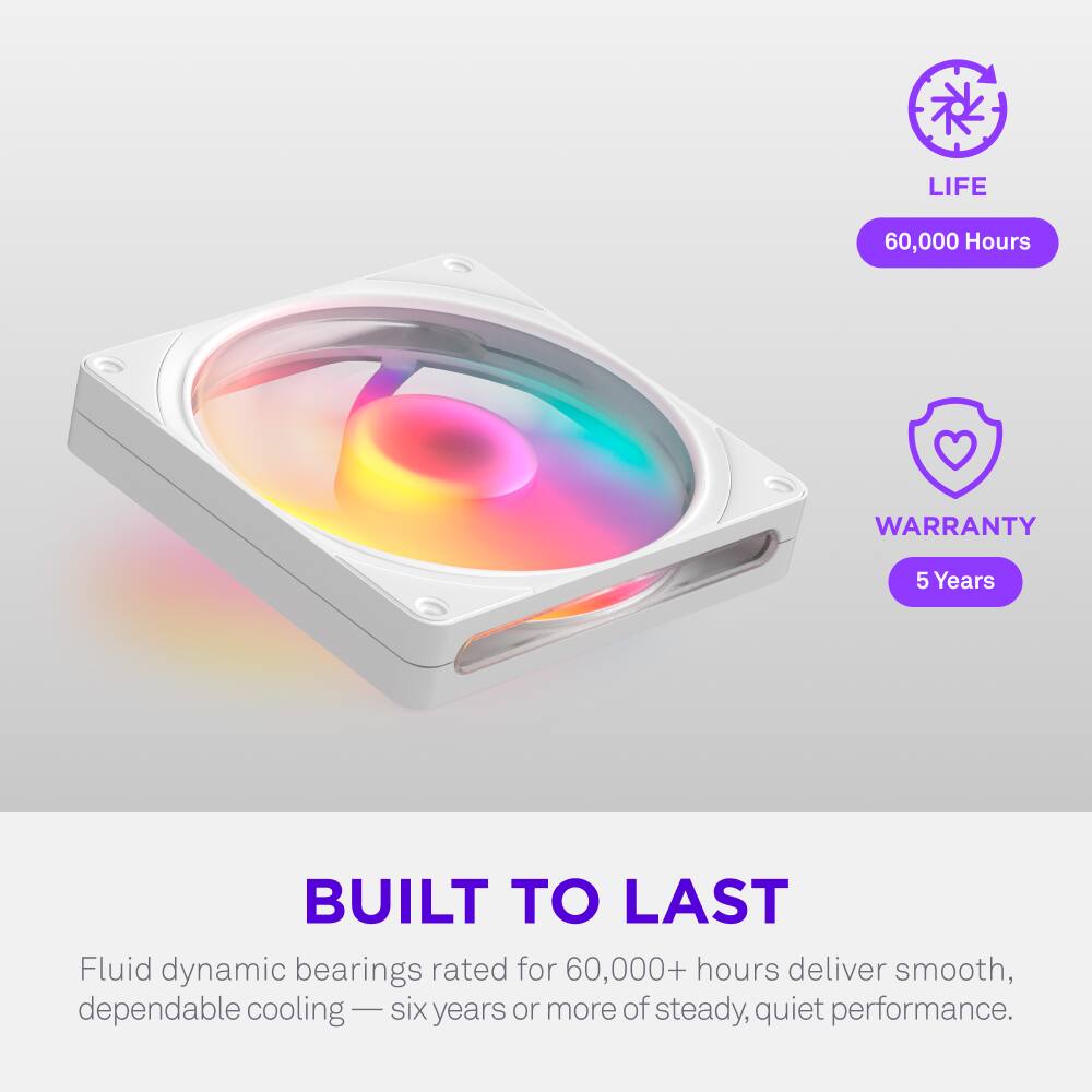 LIFE 60,000 Hours  
WARRANTY 5 Years  
BUILT TO LAST  
Fluid dynamic bearings rated for 60,000+ hours deliver smooth, dependable cooling — six years or more of steady, quiet performance.