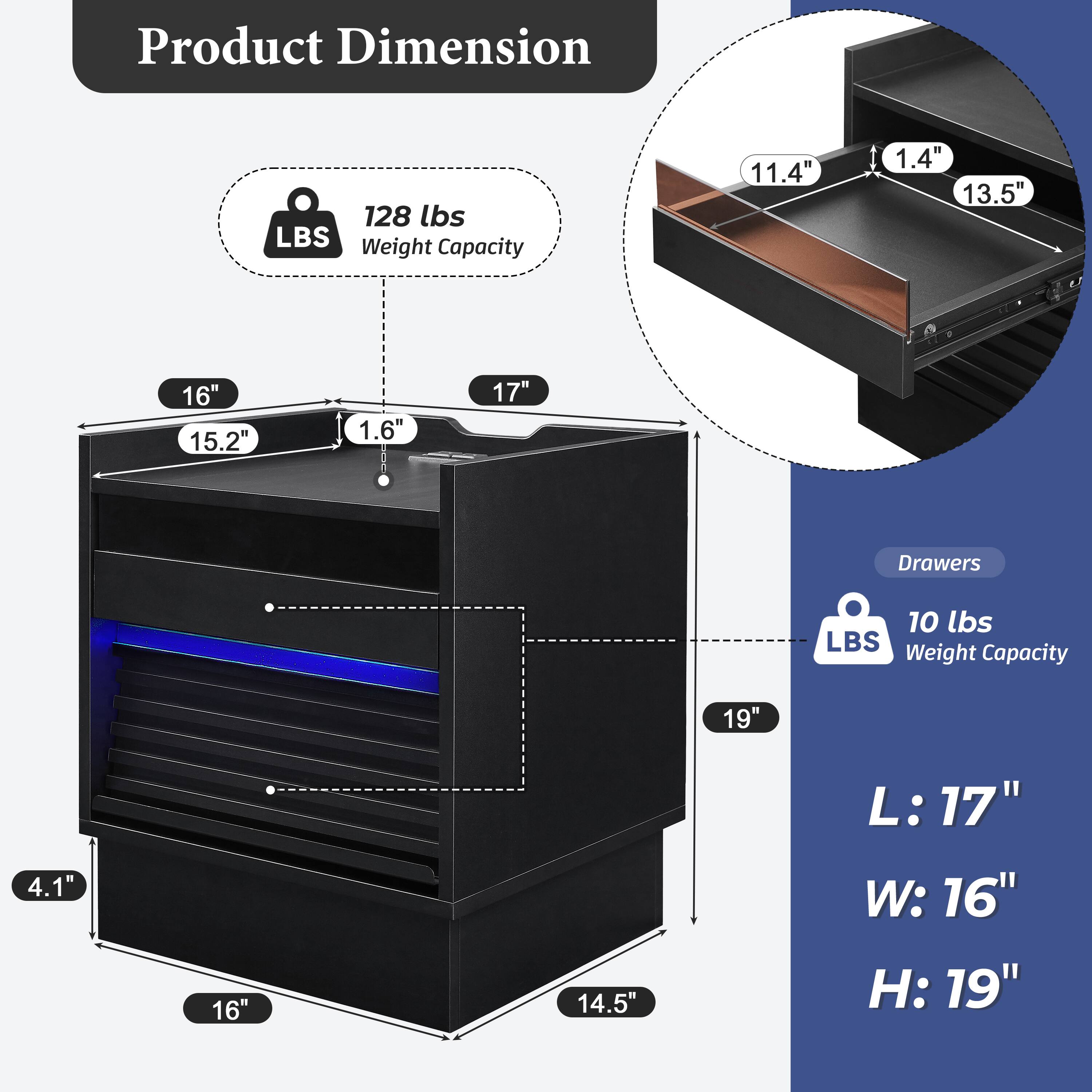 Product Dimension  
128 lbs LBS Weight Capacity  
11.4" x 1.4" x 13.5"  
16" x 15.2" x 1.6" x 17"  
Drawers  
10 lbs LBS Weight Capacity  
19" x 4.1" x 16" x 14.5"  
L: 17" W: 16" H: 19"