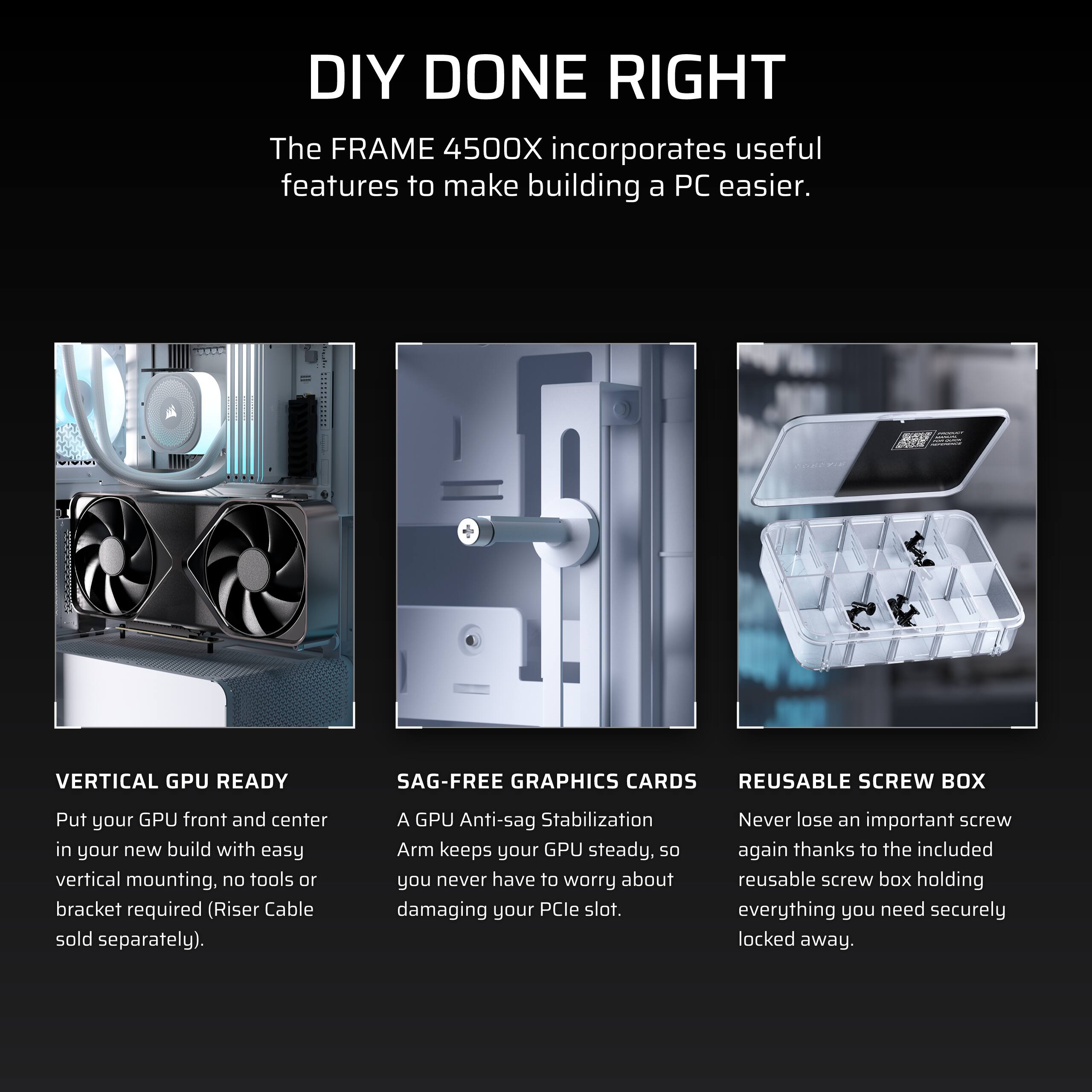 DIY DONE RIGHT

The FRAME 4500X incorporates useful features to make building a PC easier.

**VERTICAL GPU READY**
Put your GPU front and center in your new build with easy vertical mounting. No tools or bracket required (Riser Cable sold separately).

**SAG-FREE GRAPHICS CARDS**
A GPU Anti-sag Stabilization Arm keeps your GPU steady, so you never have to worry about damaging your PCIe slot.

**REUSABLE SCREW BOX**
Never lose an important screw again thanks to the included reusable screw box holding everything you need securely locked away.
