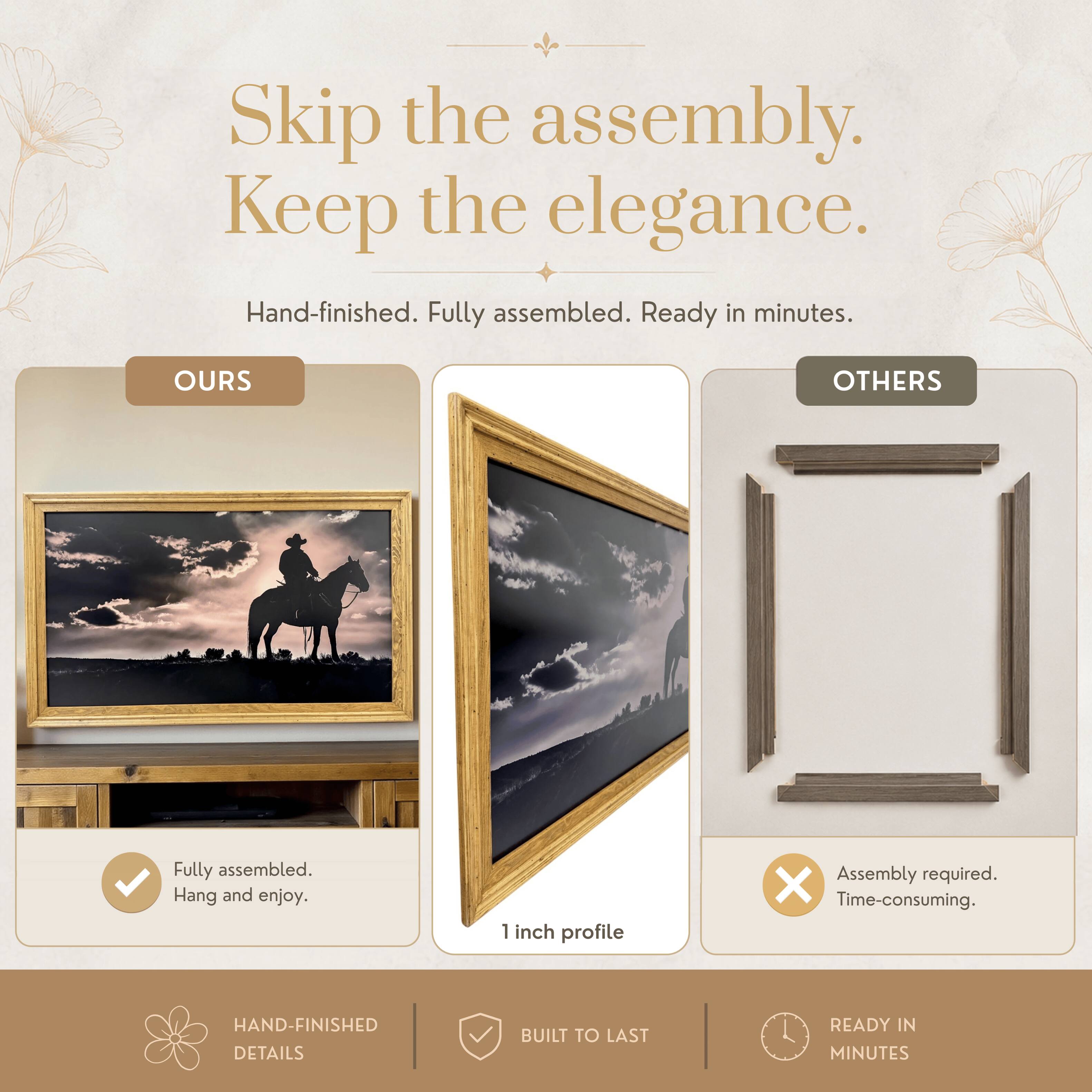 Skip the assembly. Keep the elegance.  
Hand-finished. Fully assembled. Ready in minutes.  

OURS  
Fully assembled. Hang and enjoy.  

OTHERS  
Assembly required. Time-consuming.  

1 inch profile  

HAND-FINISHED DETAILS  
BUILT TO LAST  
READY IN MINUTES