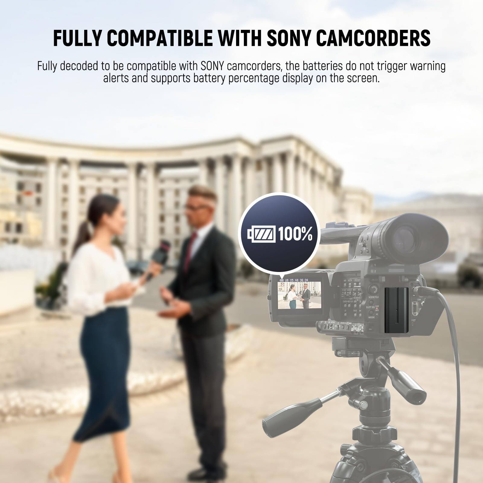 FULLY COMPATIBLE WITH SONY CAMCORDERS

Fully decoded to be compatible with SONY camcorders, the batteries do not trigger warning alerts and supports battery percentage display on the screen.