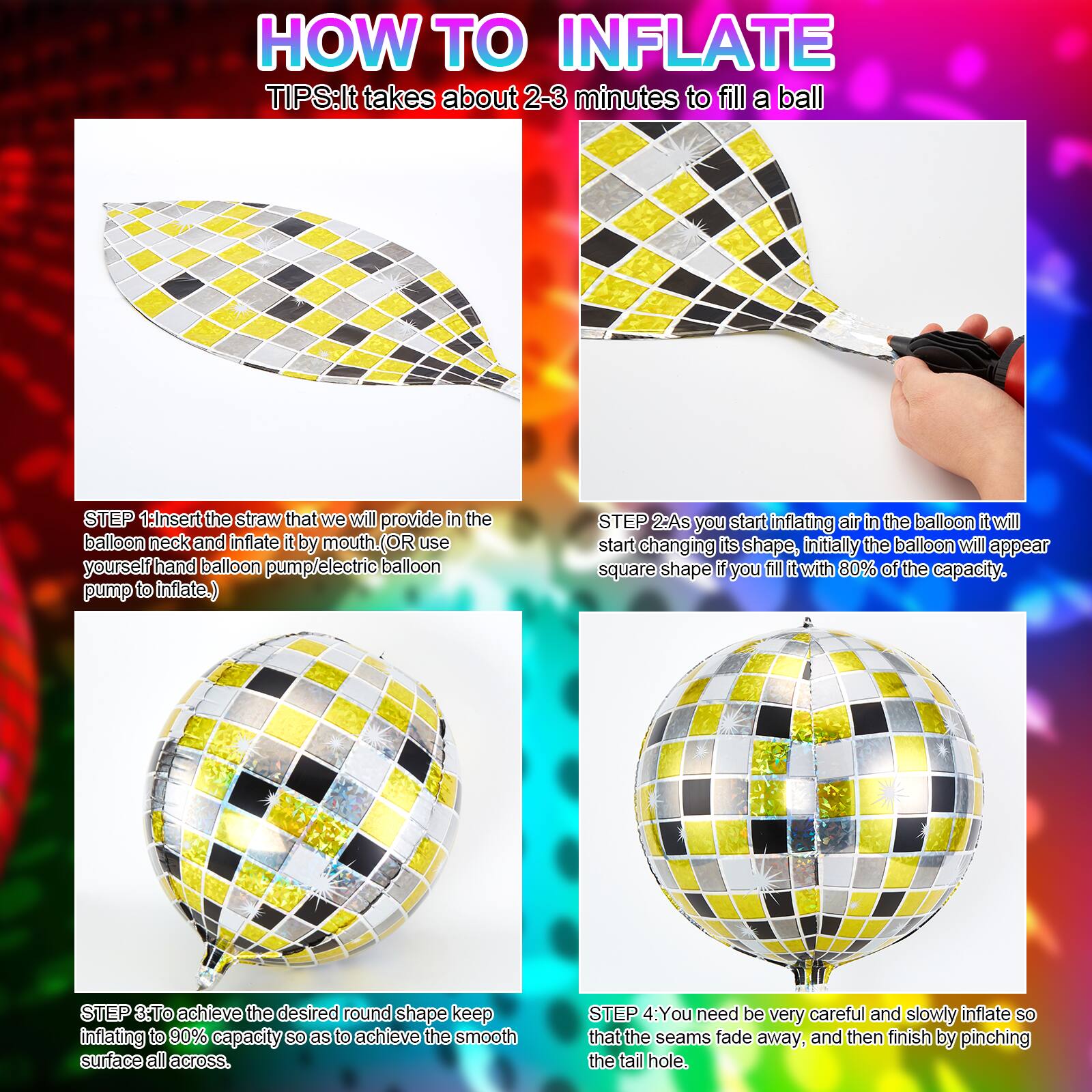**HOW TO INFLATE**

**TIPS:** It takes about 2-3 minutes to fill a ball

**STEP 1:** Insert the straw that we will provide in the balloon neck and inflate it by mouth. (OR use yourself hand balloon pump/electric balloon pump to inflate.)

**STEP 2:** As you start inflating air in the balloon it will start changing its shape, initially the balloon will appear square shape if you fill it with 80% of the capacity.

**STEP 3:** To achieve the desired round shape keep inflating to 90% capacity so as to achieve the smooth surface all across.

**STEP 4:** You need be very careful and slowly inflate so that the seams fade away, and then finish by pinching the tail hole.