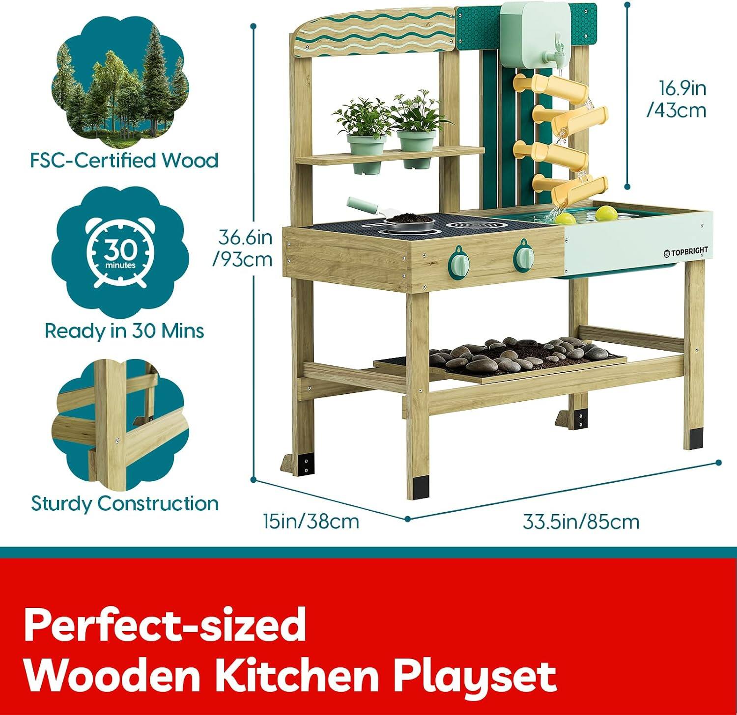 16.9in /43cm FSC-Certified Wood  
30 minutes  
36.6in /93cm  
TOPBRIGHT  
Ready in 30 Mins  
Sturdy Construction  
15in/38cm  
33.5in/85cm  
Perfect-sized Wooden Kitchen Playset