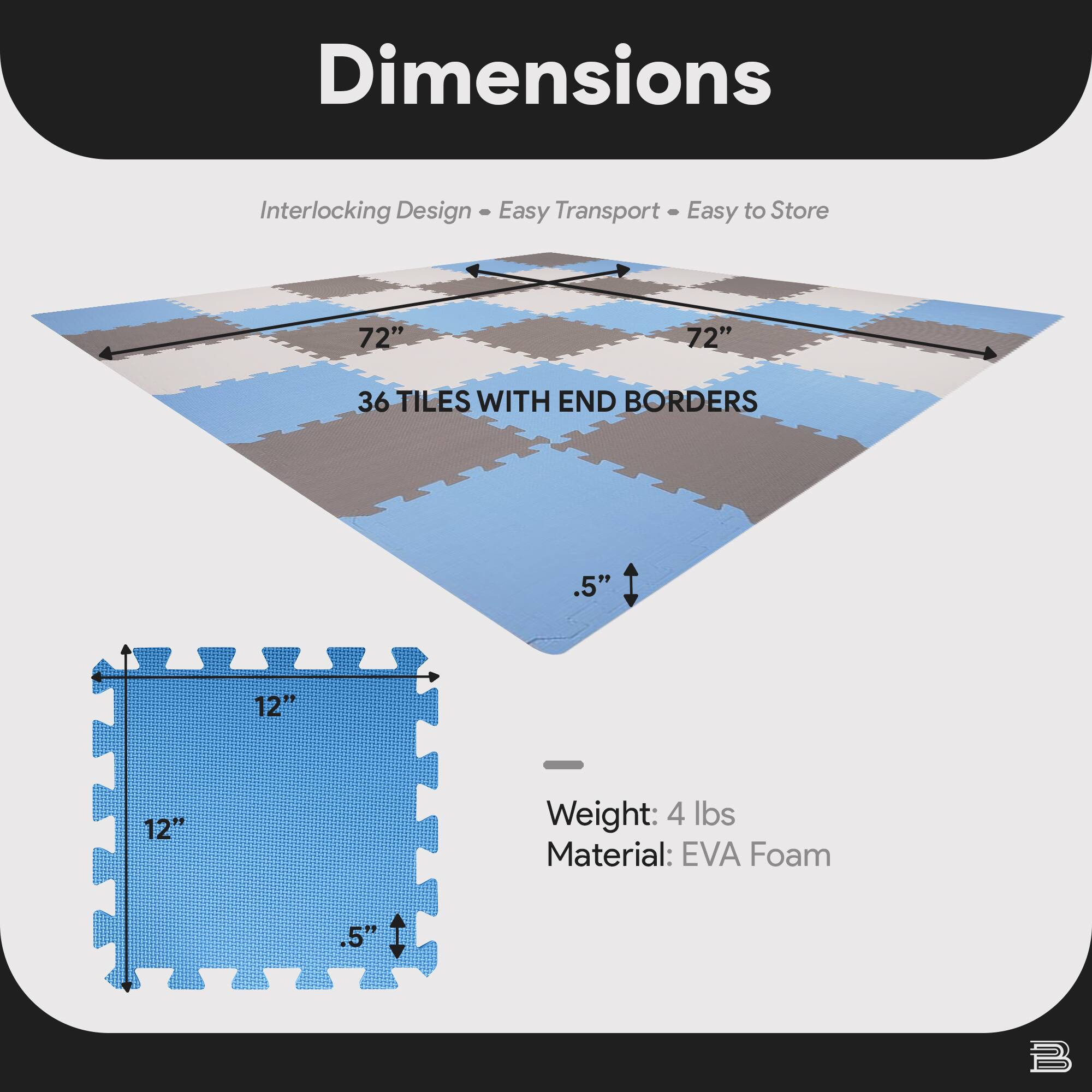 Dimensions  
Interlocking Design • Easy Transport • Easy to Store  

72" x 72"  
36 TILES WITH END BORDERS  

12" x 12"  
.5" thickness  

Weight: 4 lbs  
Material: EVA Foam