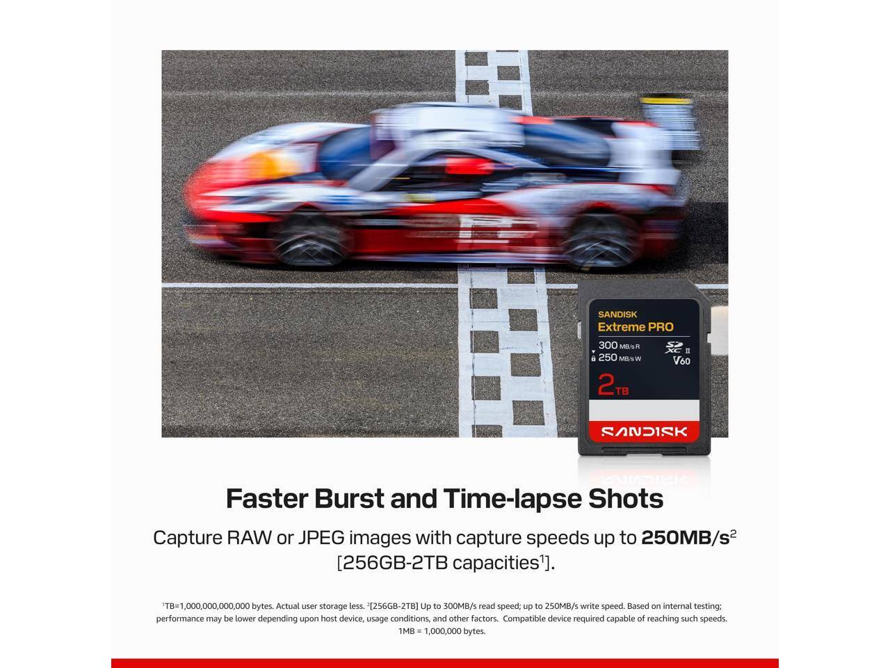 SANDISK Extreme PRO  
300 MB/s A2 250 MB/s V60  
2TB  

Faster Burst and Time-lapse Shots  
Capture RAW or JPEG images with capture speeds up to 250MB/s  
[256GB-2TB capacities].  

TB=1,000,000,000,000 bytes. Actual user storage less.  
2[256GB-2TB] Up to 300MB/s read speed; up to 250MB/s write speed. Based on internal testing; performance may be lower depending upon host device, usage conditions, and other factors. Compatible device required capable of reaching such speeds.  
1MB = 1,000,000 bytes.