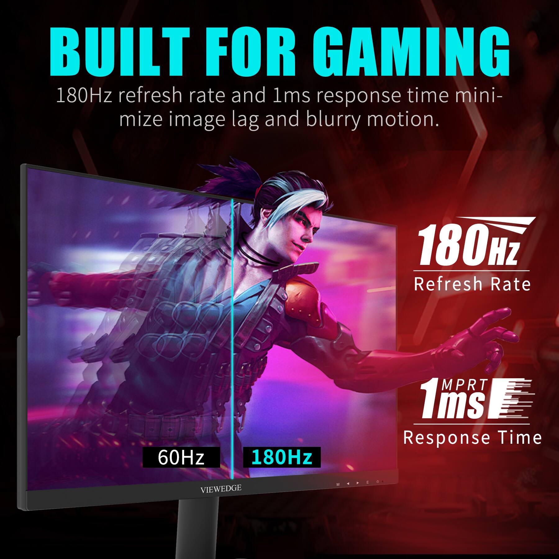 BUILT FOR GAMING

180Hz refresh rate and 1ms response time minimize image lag and blurry motion.

180Hz Refresh Rate

1ms Response Time

60Hz 180Hz

VIEWEDGE