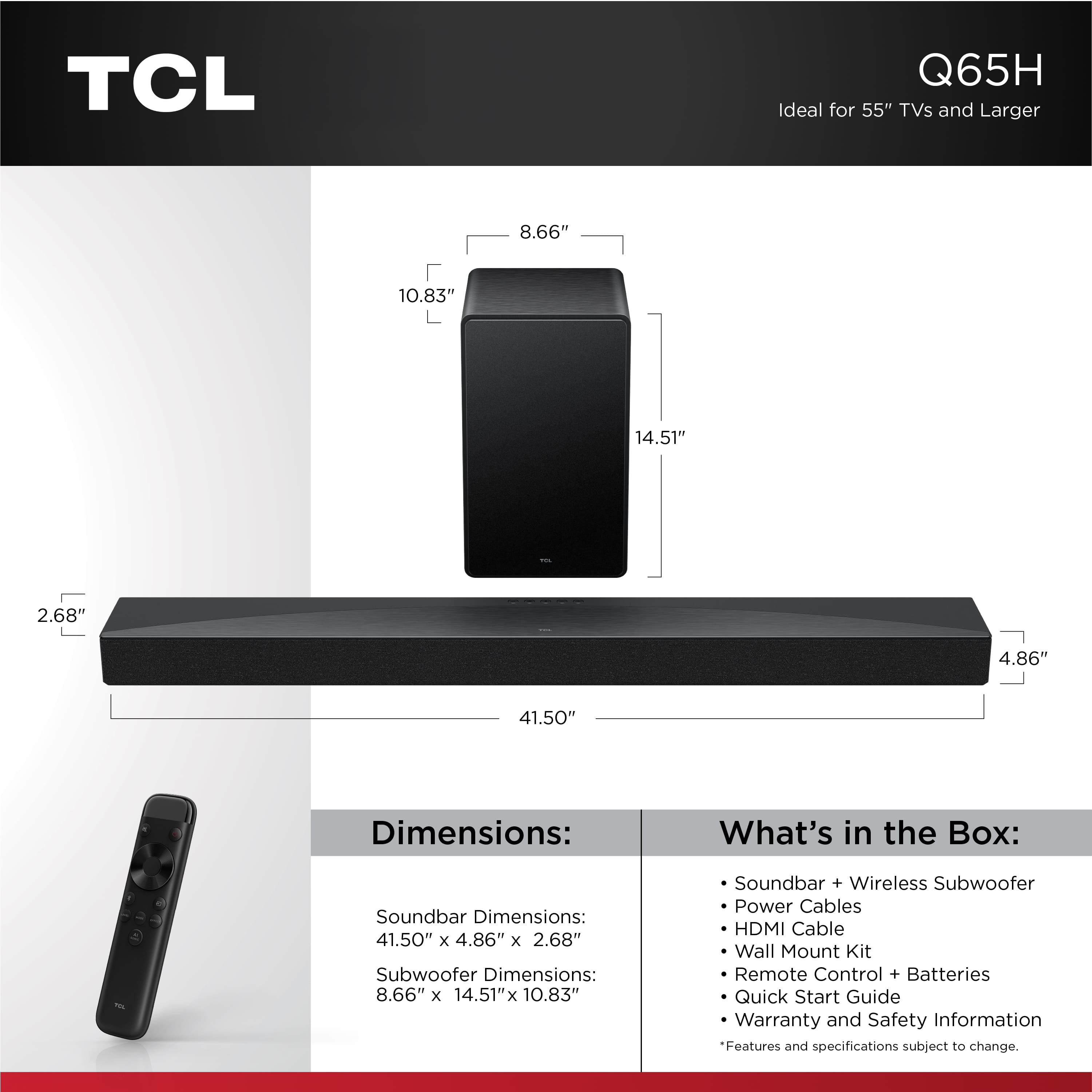 TCL Q65H is ideal for 55" TVs and larger. The dimensions of the soundbar are 41.50" x 4.86" x 2.68", while the subwoofer measures 8.66" x 14.51" x 10.83". The box includes a soundbar, wireless subwoofer, power cables, HDMI cable, wall mount kit, remote control, batteries, and a quick start guide. The features and specifications may be subject to change.