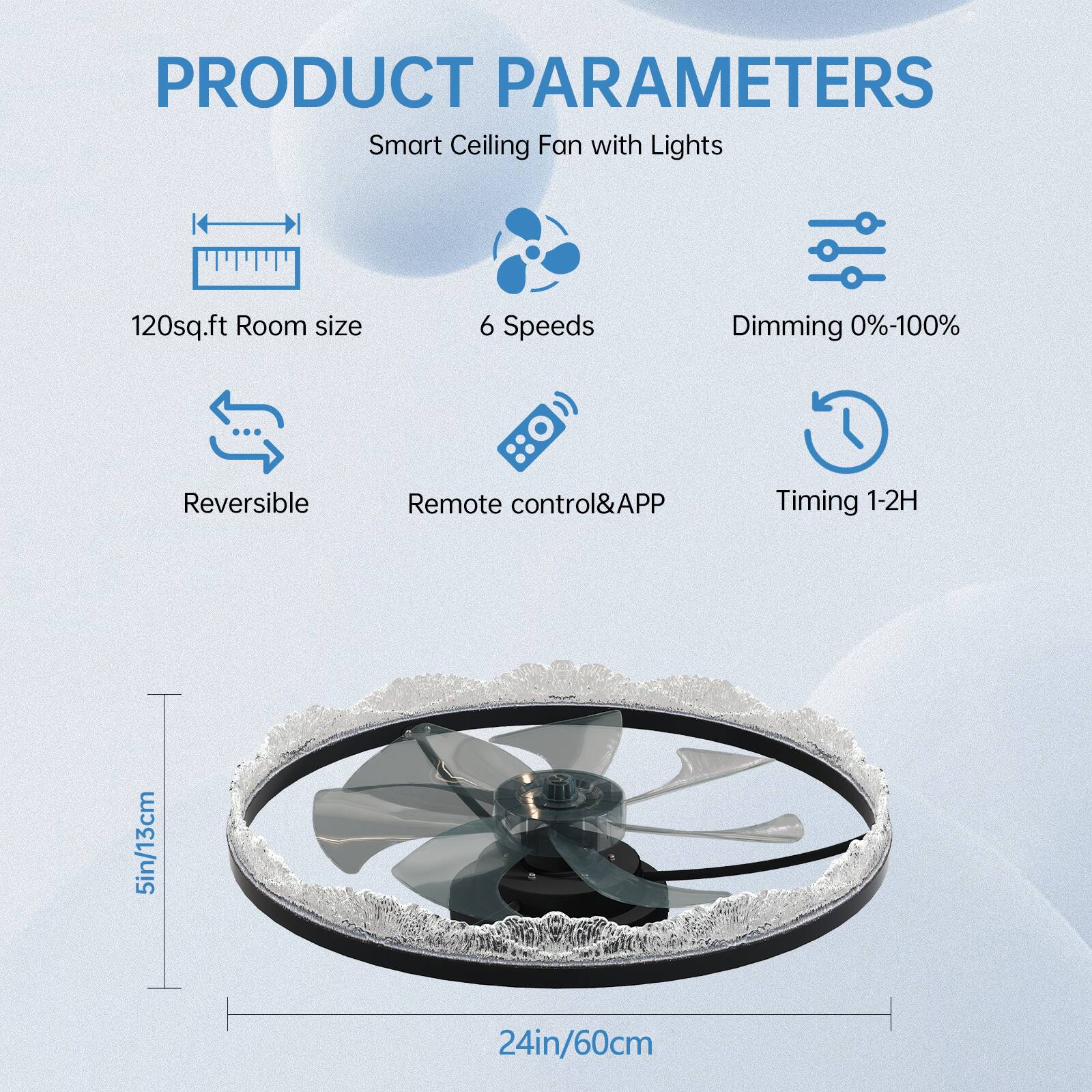 PRODUCT PARAMETERS  
Smart Ceiling Fan with Lights  

- 120sq.ft Room size  
- 6 Speeds  
- Dimming 0%-100%  
- Reversible  
- Remote control&APP  
- Timing 1-2H  

5in/13cm  
24in/60cm
