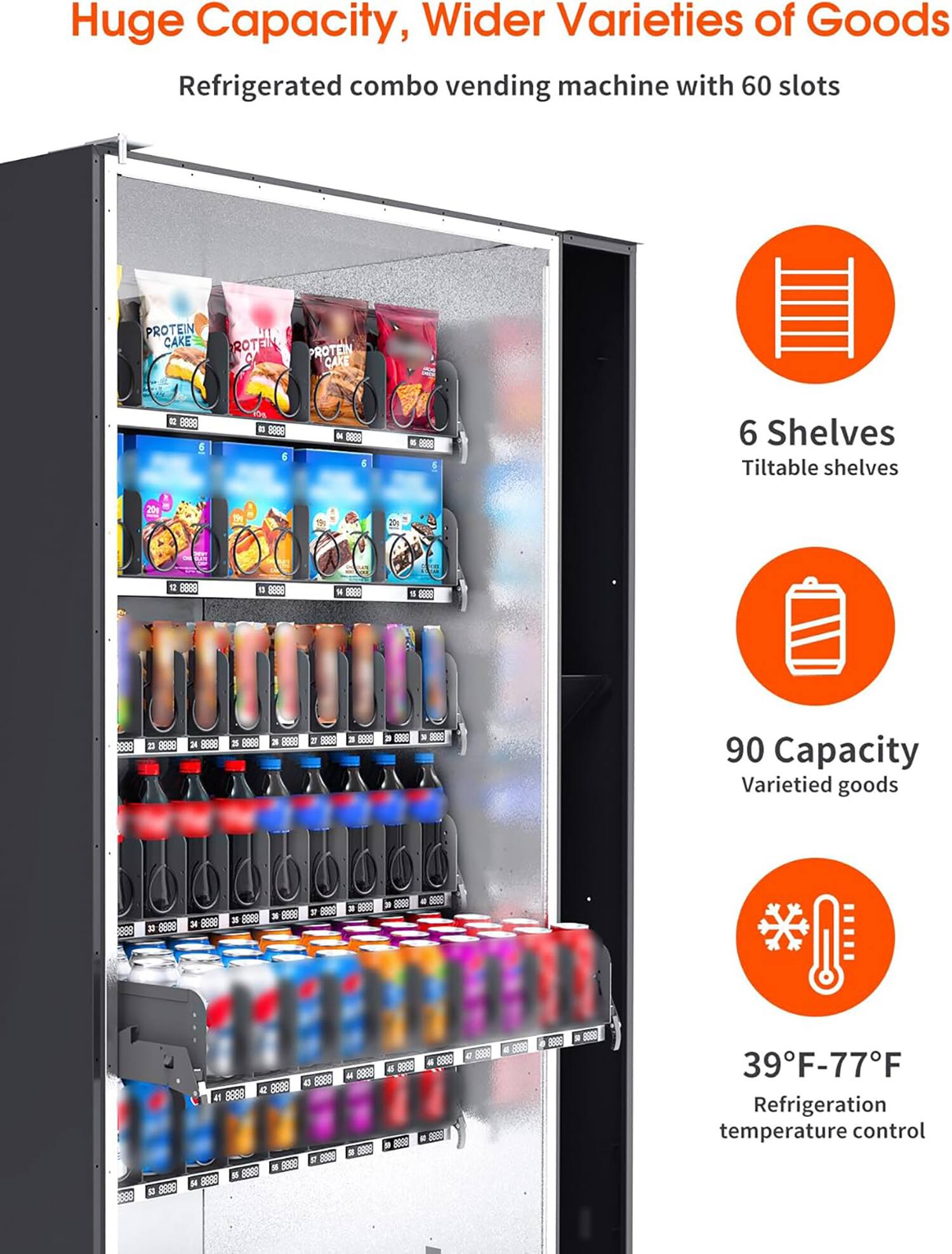 Huge Capacity, Wider Varieties of Goods  
Refrigerated combo vending machine with 60 slots  

6 Shelves  
Tiltable shelves  

90 Capacity  
Varietied goods  

39°F-77°F  
Refrigeration temperature control