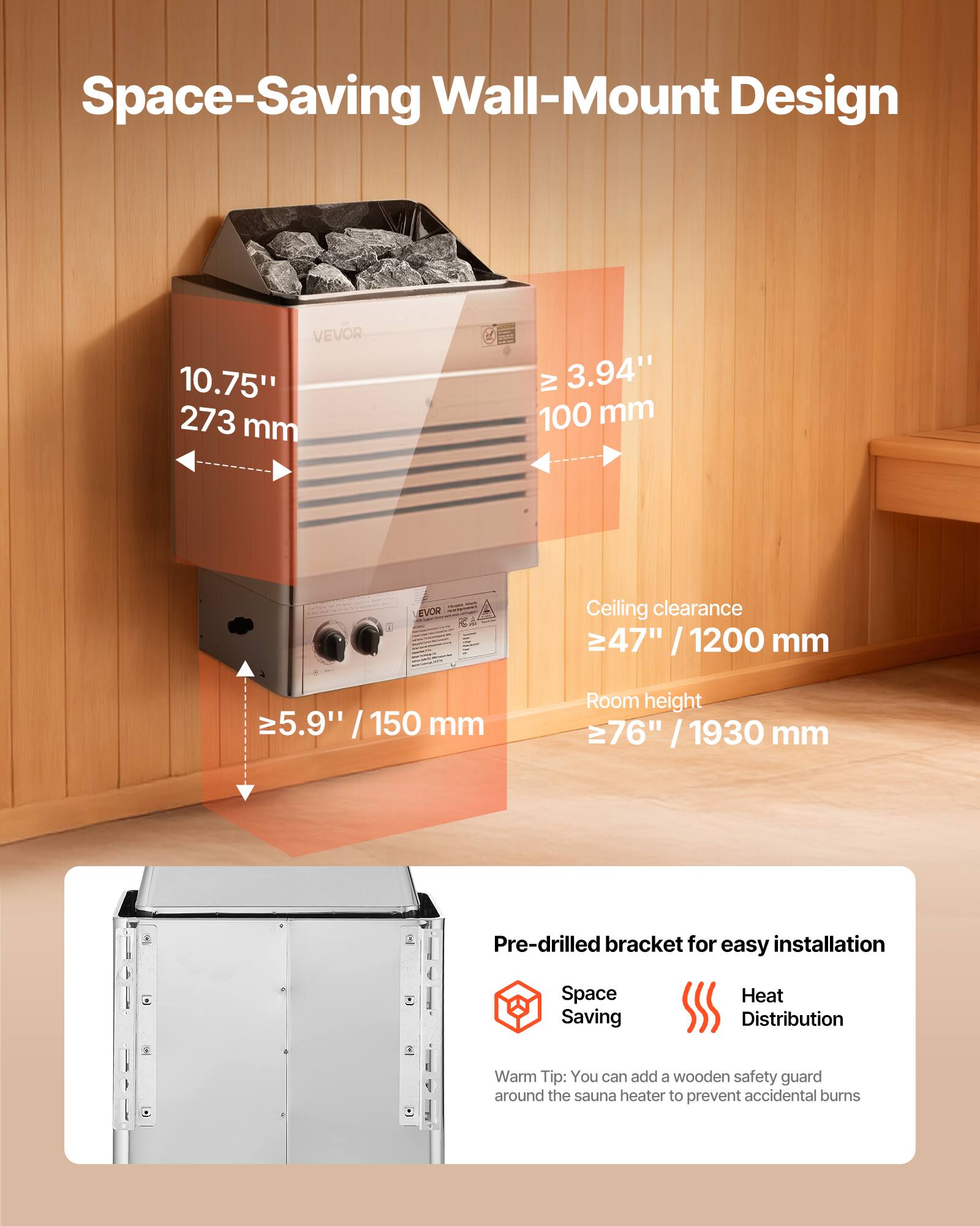 Space-Saving Wall-Mount Design

VEVOR 10.75" 273 mm  
IV 3.94" 100 mm  
Ceiling clearance ≥ 47" / 1200 mm  
≥ 5.9" / 150 mm  
Room height ≥ 76" / 1930 mm  

Pre-drilled bracket for easy installation  
Space Saving  
Heat Distribution  

Warm Tip: You can add a wooden safety guard around the sauna heater to prevent accidental burns