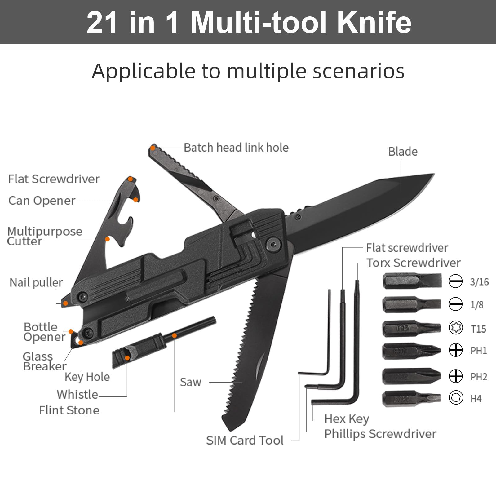 21 in 1 Multi-tool Knife  
Applicable to multiple scenarios  

- Batch head link hole  
- Blade  
- Flat Screwdriver  
- Can Opener  
- Multipurpose Cutter  
- Nail puller  
- Bottle Opener  
- Glass Breaker  
- Key Hole  
- Whistle  
- Flint Stone  
- Saw  
- SIM Card Tool  
- Torx Screwdriver (3/16, 1/8)  
- Phillips Screwdriver (T15, PH1, PH2, H4)  
- Hex Key