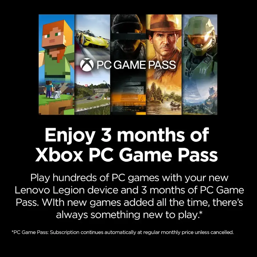PC GAME PASS: Enjoy 3 months of Xbox PC Game Pass. Play hundreds of PC games with your new Lenovo Legion device and 3 months of PC Game Pass. With new games added all the time, there's always something new to play. *PC Game Pass: Subscription continues automatically at regular monthly price unless cancelled.