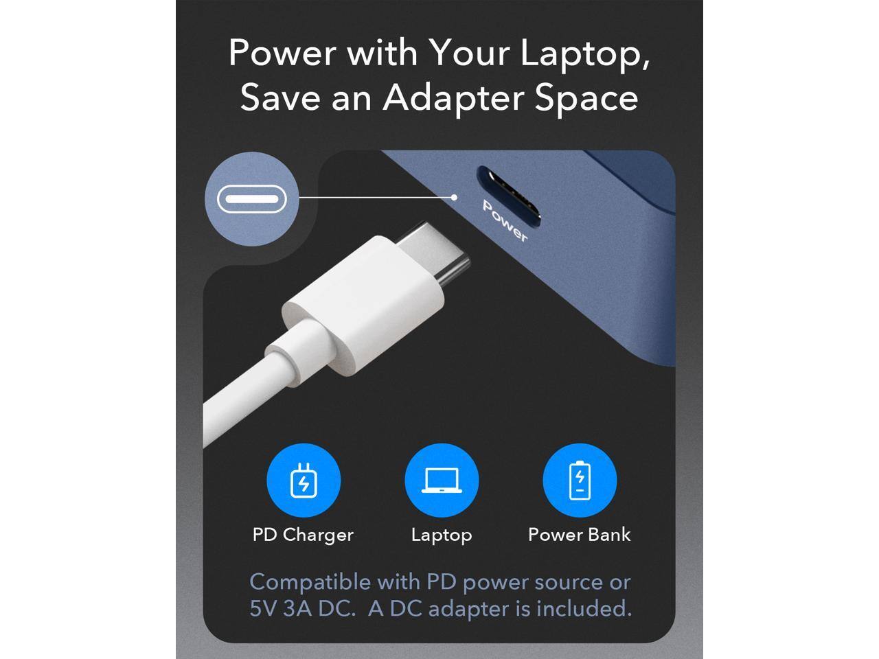 Power with Your Laptop, Save an Adapter Space

PD Charger
Laptop
Power Bank

Compatible with PD power source or 5V 3A DC. A DC adapter is included.