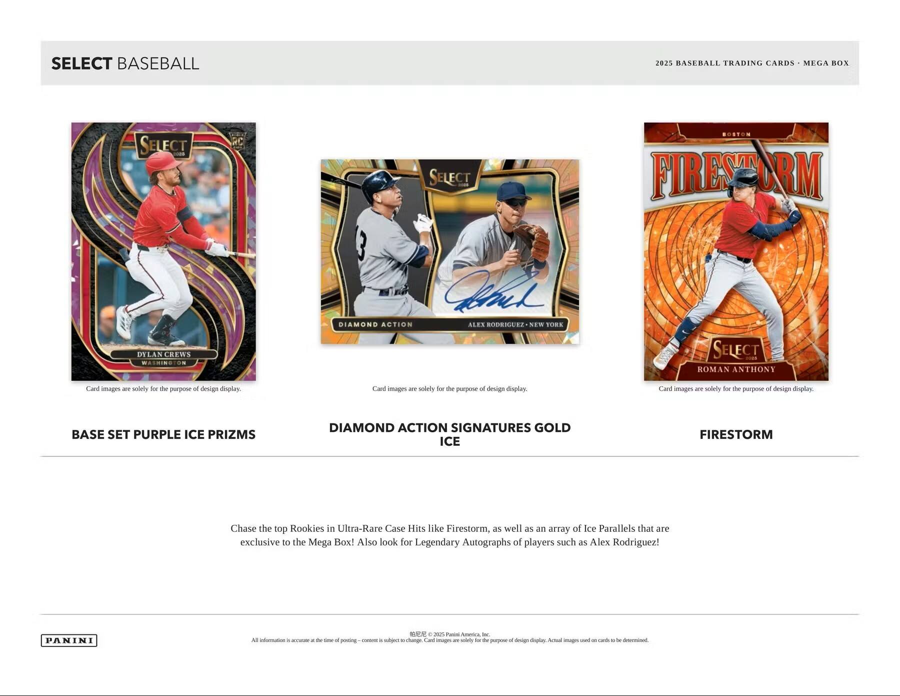 SELECT BASEBALL

2025 BASEBALL TRADING CARDS - MEGA BOX

BASE SET PURPLE ICE PRIZMS

DIAMOND ACTION SIGNATURES GOLD ICE

FIRESTORM

Card images are solely for the purpose of design display.

Chase the top Rookies in Ultra-Rare Case Hits like Firestorm, as well as an array of Ice Parallels that are exclusive to the Mega Box! Also look for Legendary Autographs of players such as Alex Rodriguez!

PANINI

All information is accurate at the time of posting - content is subject to change. Card images are solely for the purpose of design display. Actual images used on cards to be determined.