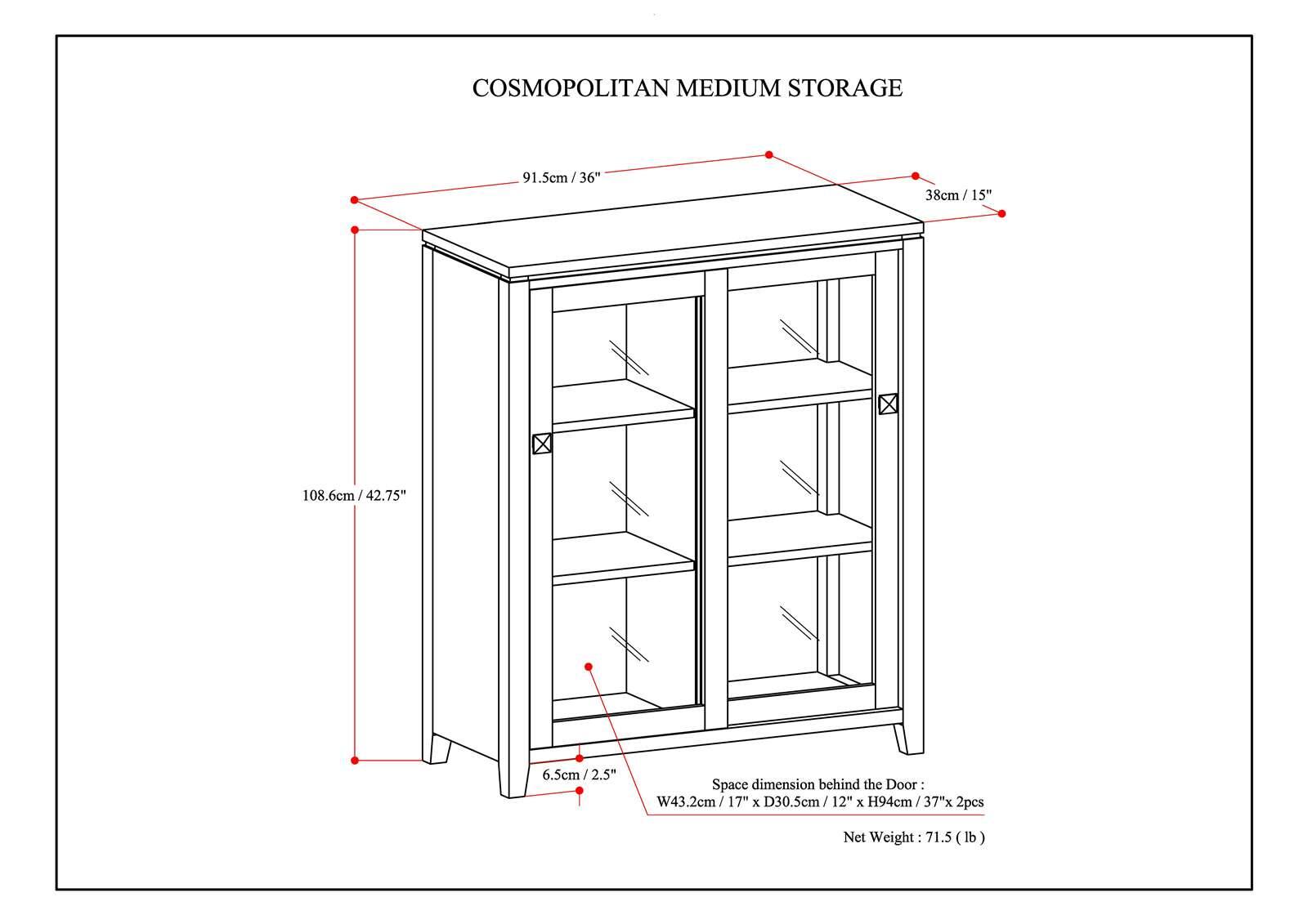 COSMOPOLITAN MEDIUM STORAGE

- Width: 91.5cm / 36"
- Depth: 38cm / 15"
- Height: 108.6cm / 42.75"
- Space dimension behind the Door: W43.2cm / 17" x D30.5cm / 12" x H94cm / 37"
- Net Weight: 71.5 lb

6.5cm / 2.5"