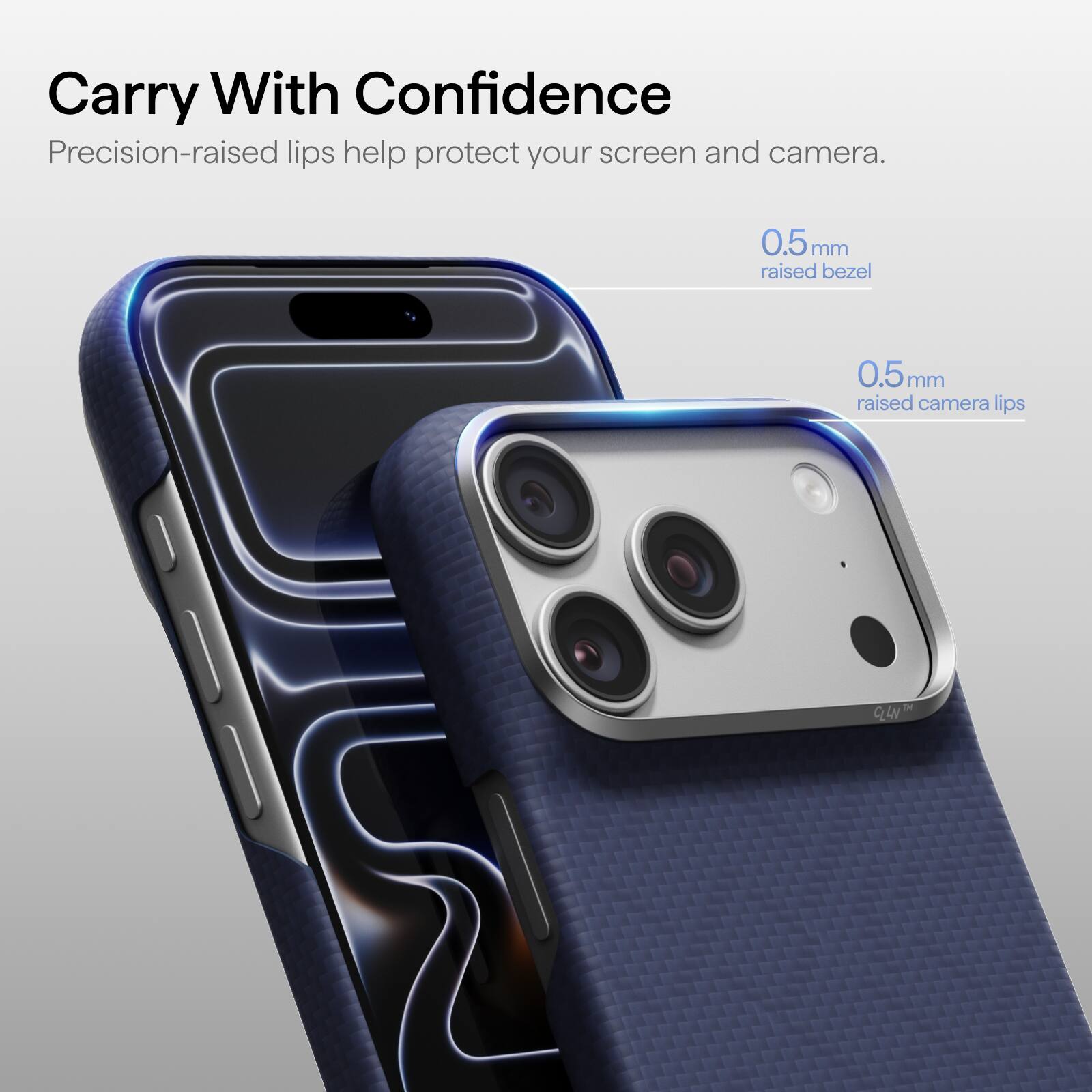 Carry With Confidence  
Precision-raised lips help protect your screen and camera.  
0.5mm raised bezel  
0.5mm raised camera lips  
TM CLLN