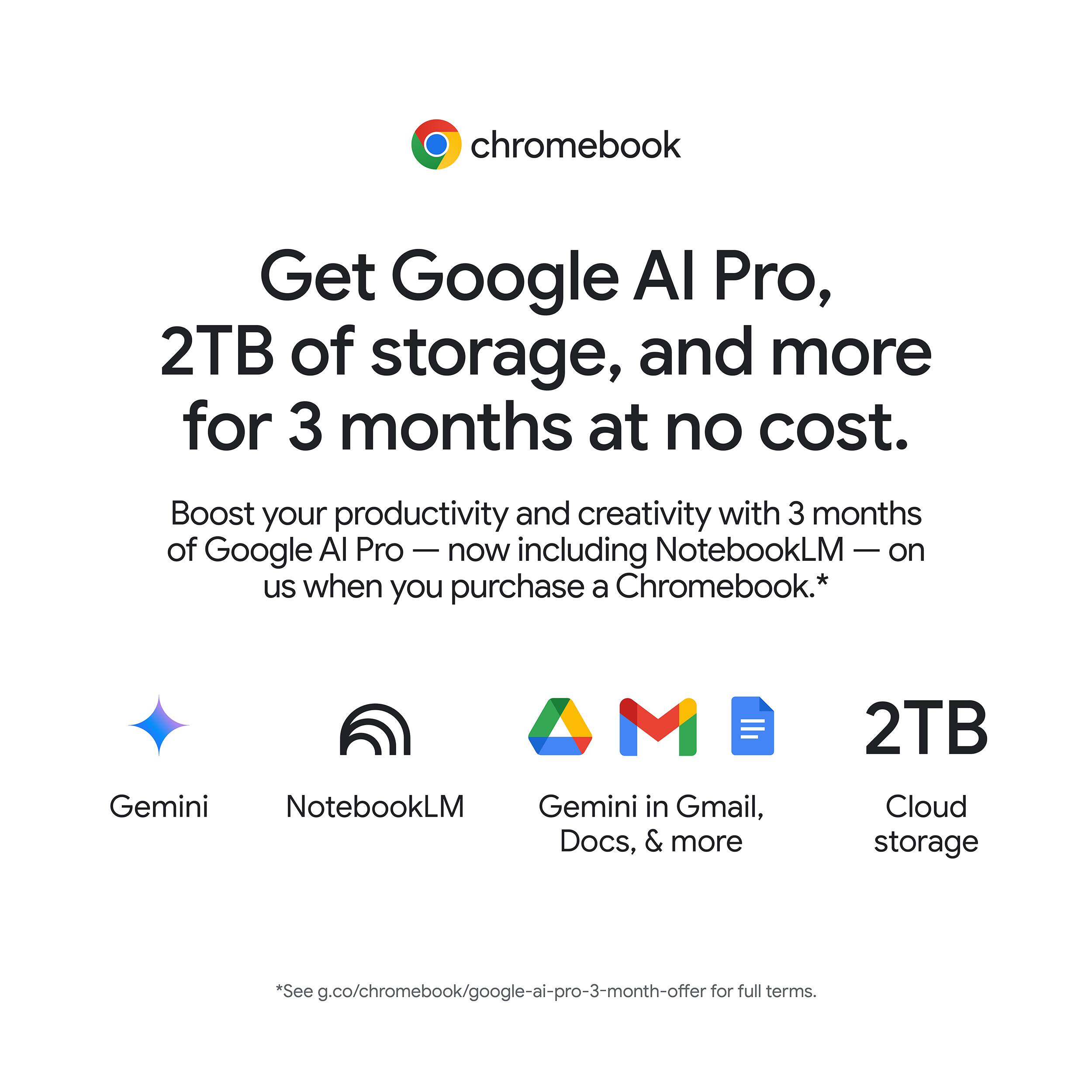 chromebook

Get Google AI Pro, 2TB of storage, and more for 3 months at no cost.

Boost your productivity and creativity with 3 months of Google AI Pro — now including NotebookLM — on us when you purchase a Chromebook.*

- Gemini
- NotebookLM
- Gemini in Gmail, Docs, & more
- 2TB Cloud storage

*See g.co/chromebook/google-ai-pro-3-month-offer for full terms.