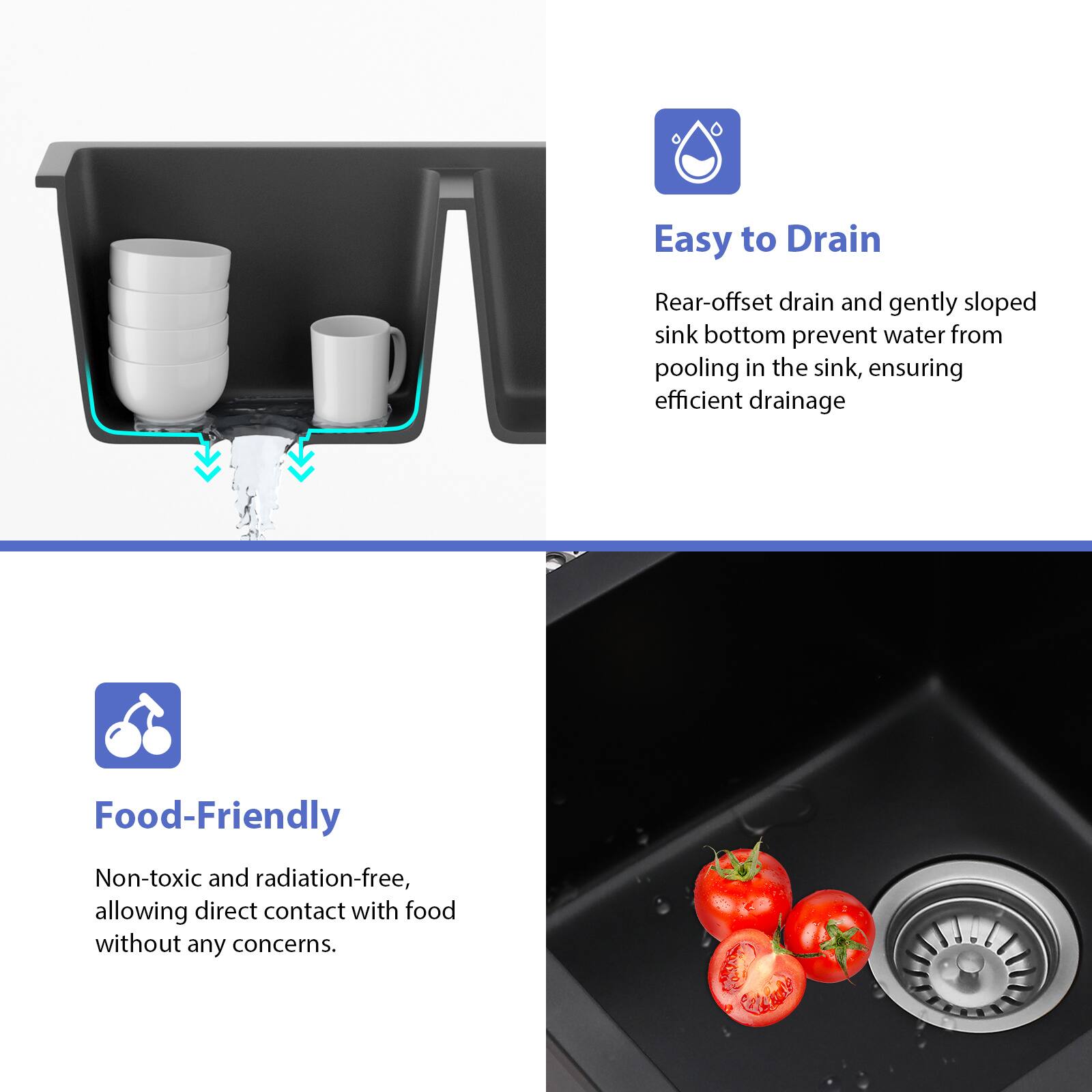 Easy to Drain  
Rear-offset drain and gently sloped sink bottom prevent water from pooling in the sink, ensuring efficient drainage.

Food-Friendly  
Non-toxic and radiation-free, allowing direct contact with food without any concerns.