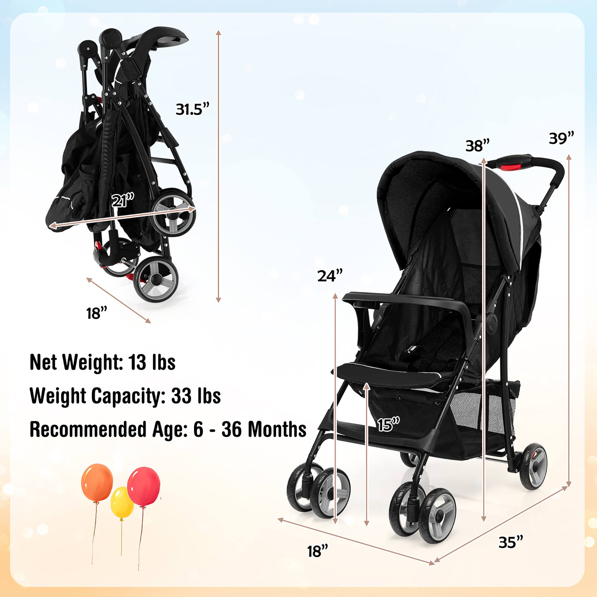 31.5" 38" 39" 21" 24" 18" Net Weight: 13 lbs Weight Capacity: 33 lbs Recommended Age: 6 - 36 Months 15" 18" 35"