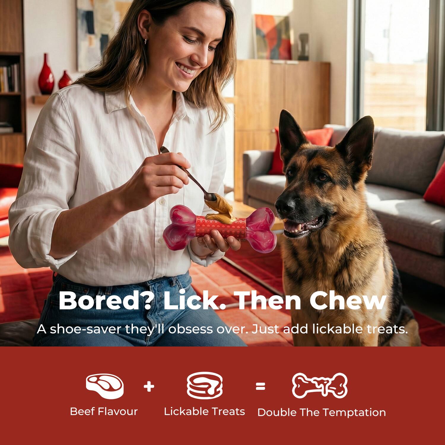 Bored? Lick. Then Chew  
A shoe-saver they'll obsess over. Just add lickable treats.  

Beef Flavour + Lickable Treats = Double The Temptation