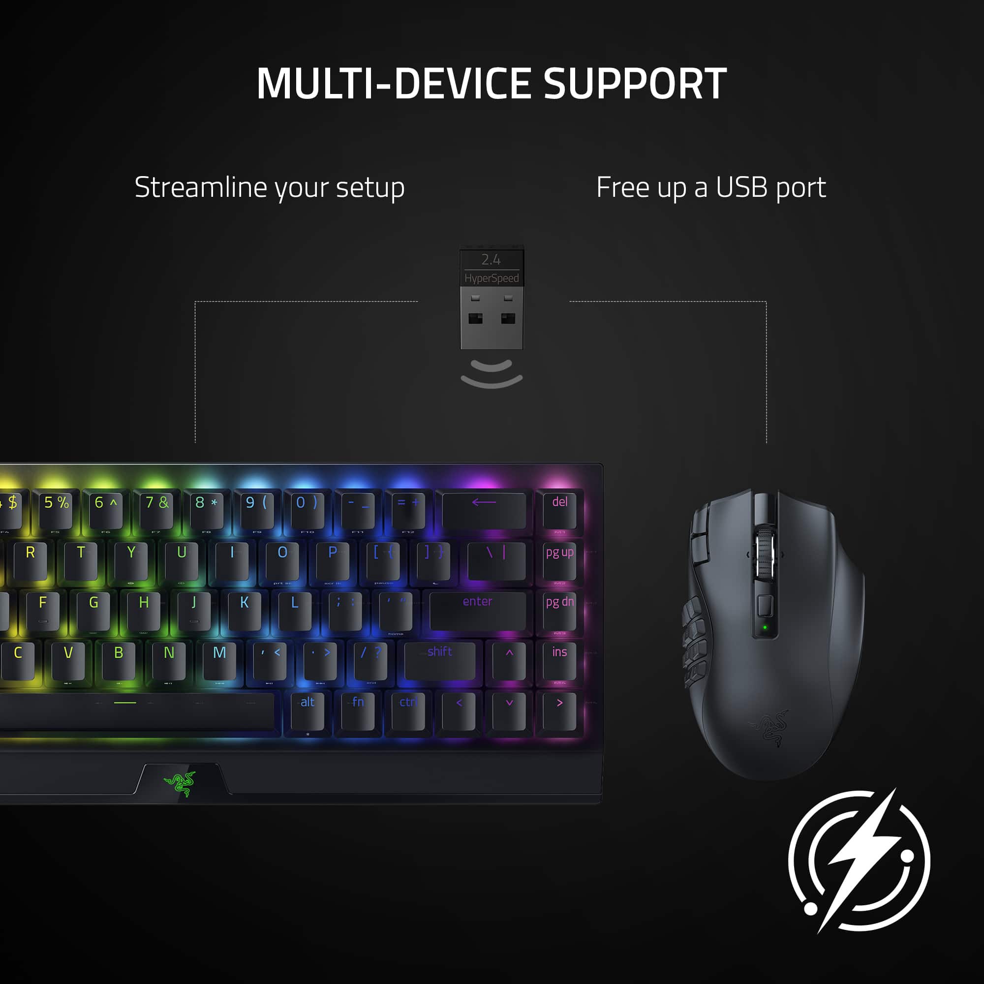 MULTI-DEVICE SUPPORT Streamline your setup Free up a USB port 2.4 HyperSpeed | t 5 5% 6 7 & 8 a 9 ( 0 I - + del R T Y U I 0 P I I g up F G H I L - : . enter Pg dn V B N M C > / 7 shift ins I alt fn ctn C V >