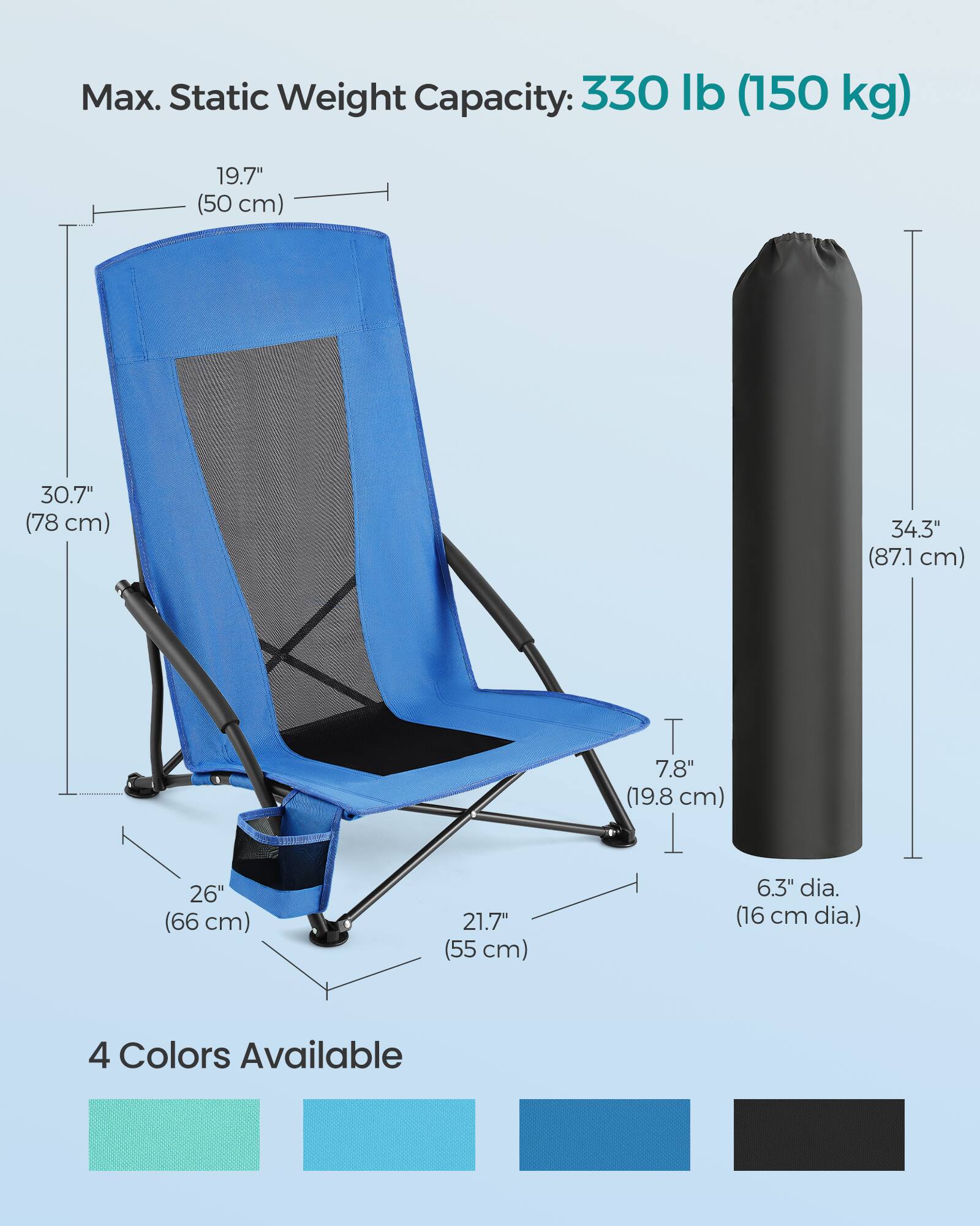 Max. Static Weight Capacity: 330 lb (150 kg)

- 19.7" (50 cm)
- 30.7" (78 cm)
- 34.3" (87.1 cm)
- 26" (66 cm)
- 21.7" (55 cm)
- 7.8" (19.8 cm)
- 6.3" dia. (16 cm dia.)

4 Colors Available