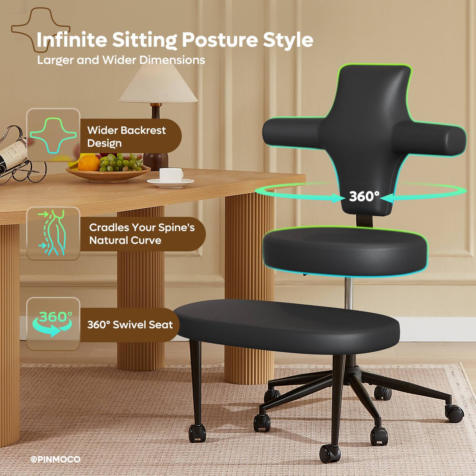 Infinite Sitting Posture Style  
Larger and Wider Dimensions  
Wider Backrest Design  
360° Cradles Your Spine's Natural Curve  
360° Swivel Seat  
©PINMOCO