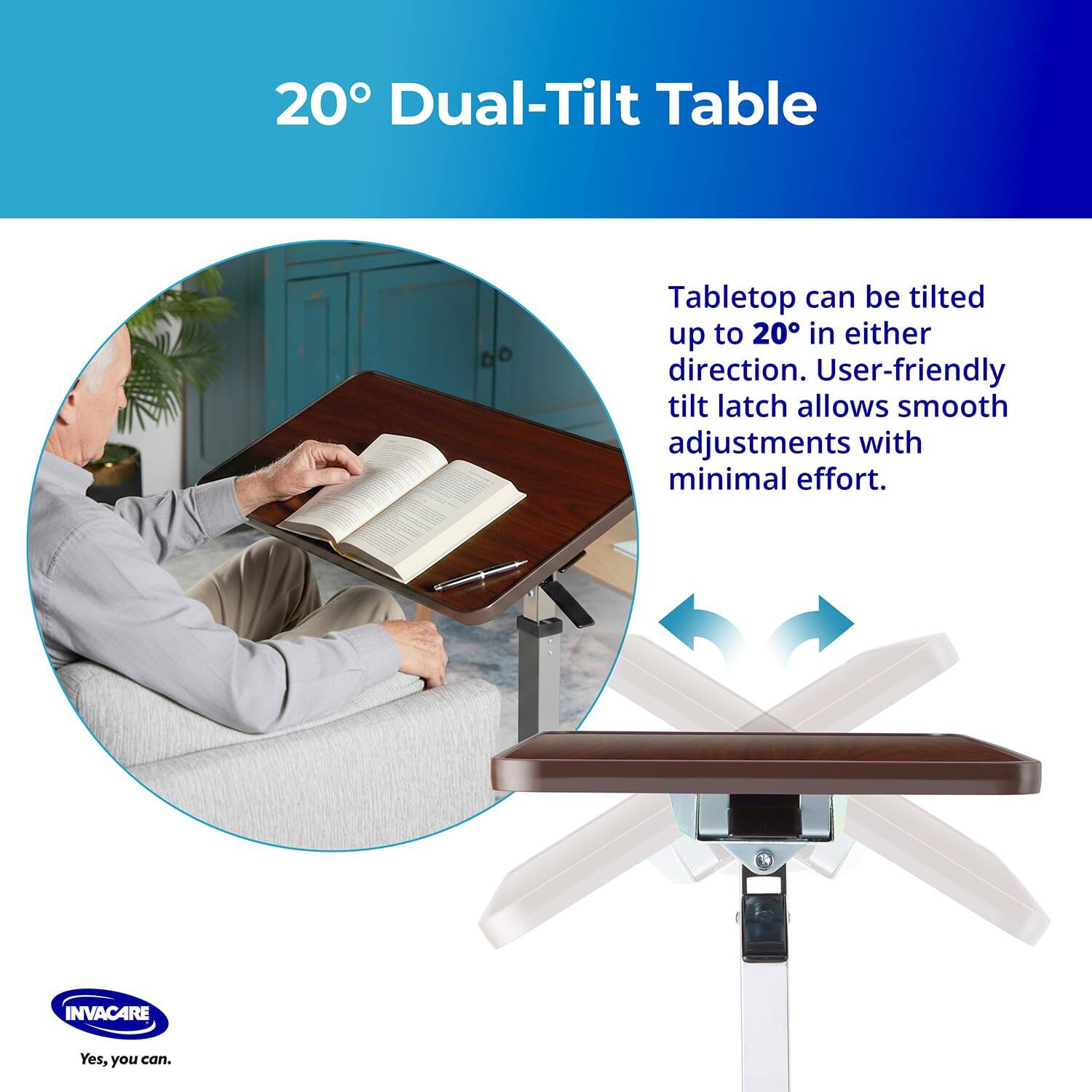 20° Dual-Tilt Table

Tabletop can be tilted up to 20° in either direction. User-friendly tilt latch allows smooth adjustments with minimal effort.

INVACARE
Yes, you can.