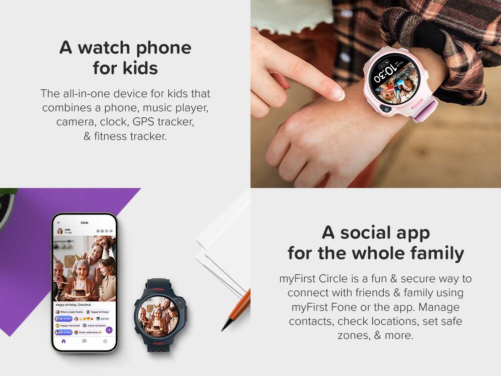 A watch phone for kids

The all-in-one device for kids that combines a phone, music player, camera, clock, GPS tracker, & fitness tracker.

A social app for the whole family

myFirst Circle is a fun & secure way to connect with friends & family using myFirst Fone or the app. Manage contacts, check locations, set safe zones, & more.
