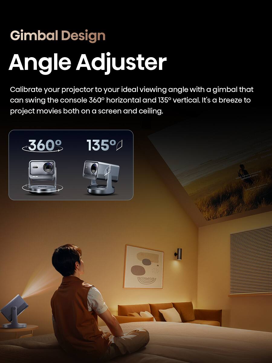 Gimbal Design  
Angle Adjuster  

Calibrate your projector to your ideal viewing angle with a gimbal that can swing the console 360° horizontal and 135° vertical. It's a breeze to project movies both on a screen and ceiling.  

360°  
135°