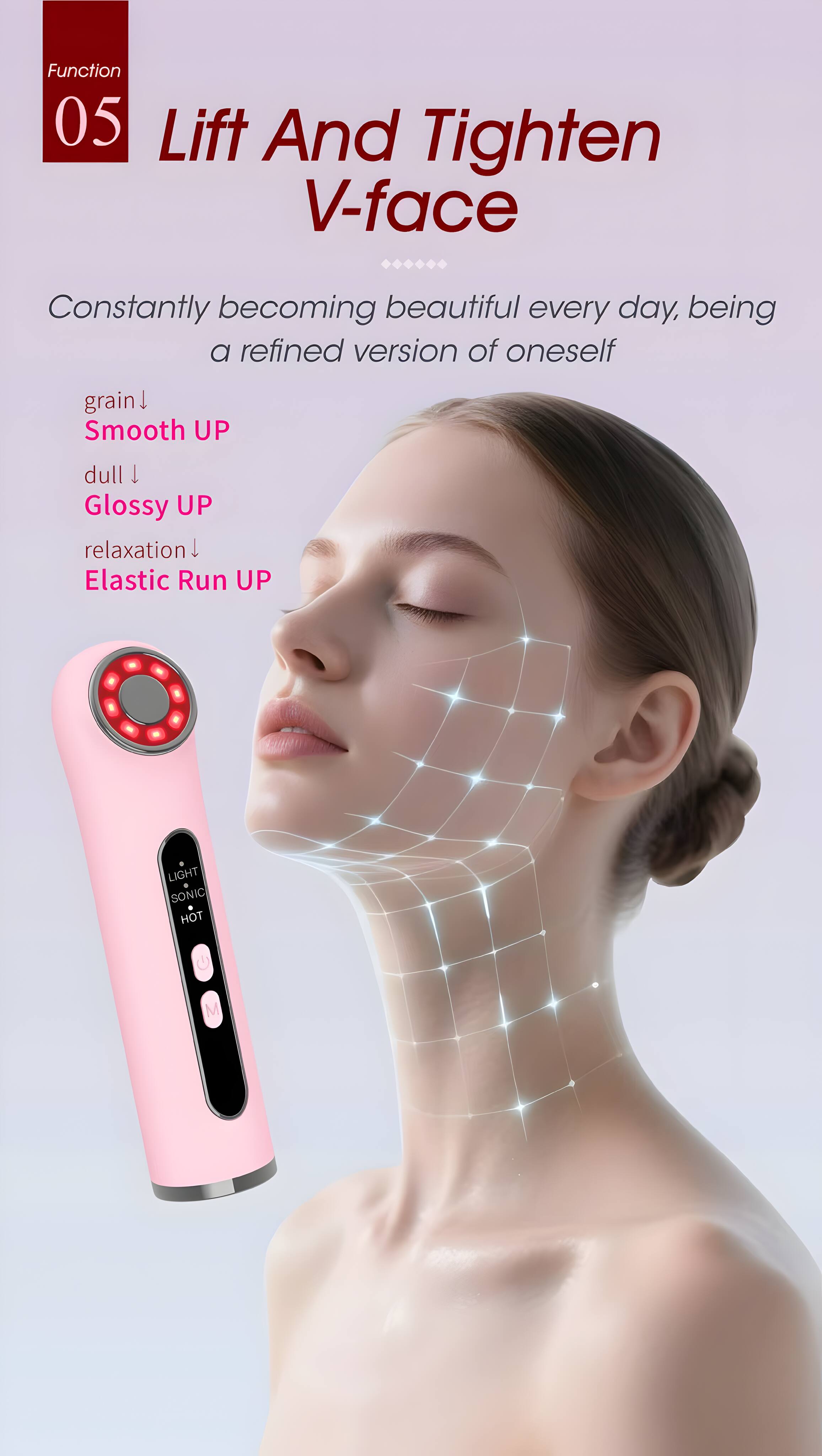 Function 05 Lift And Tighten V-face  
Constantly becoming beautiful every day, being a refined version of oneself  
grain  
Smooth UP  
dull  
Glossy UP  
relaxation  
Elastic Run UP  
LIGHT  
SONIC  
HOT
