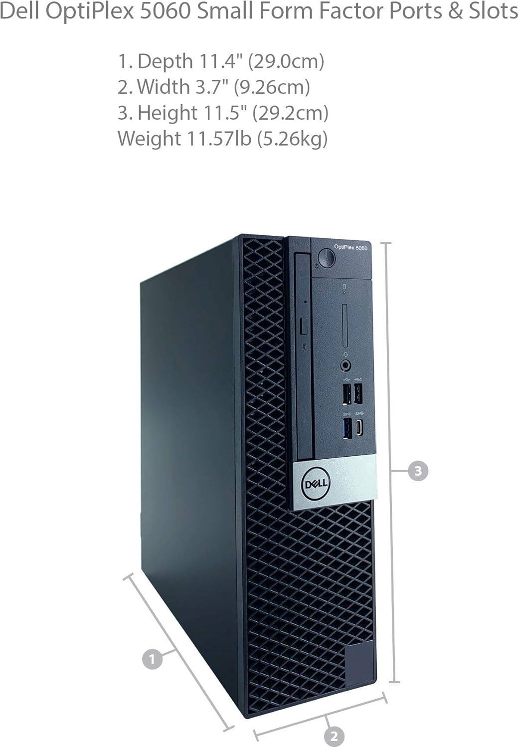 Dell OptiPlex 5060 Small Form Factor Ports & Slots

1. Depth 11.4" (29.0cm)
2. Width 3.7" (9.26cm)
3. Height 11.5" (29.2cm)
Weight 11.57lb (5.26kg)