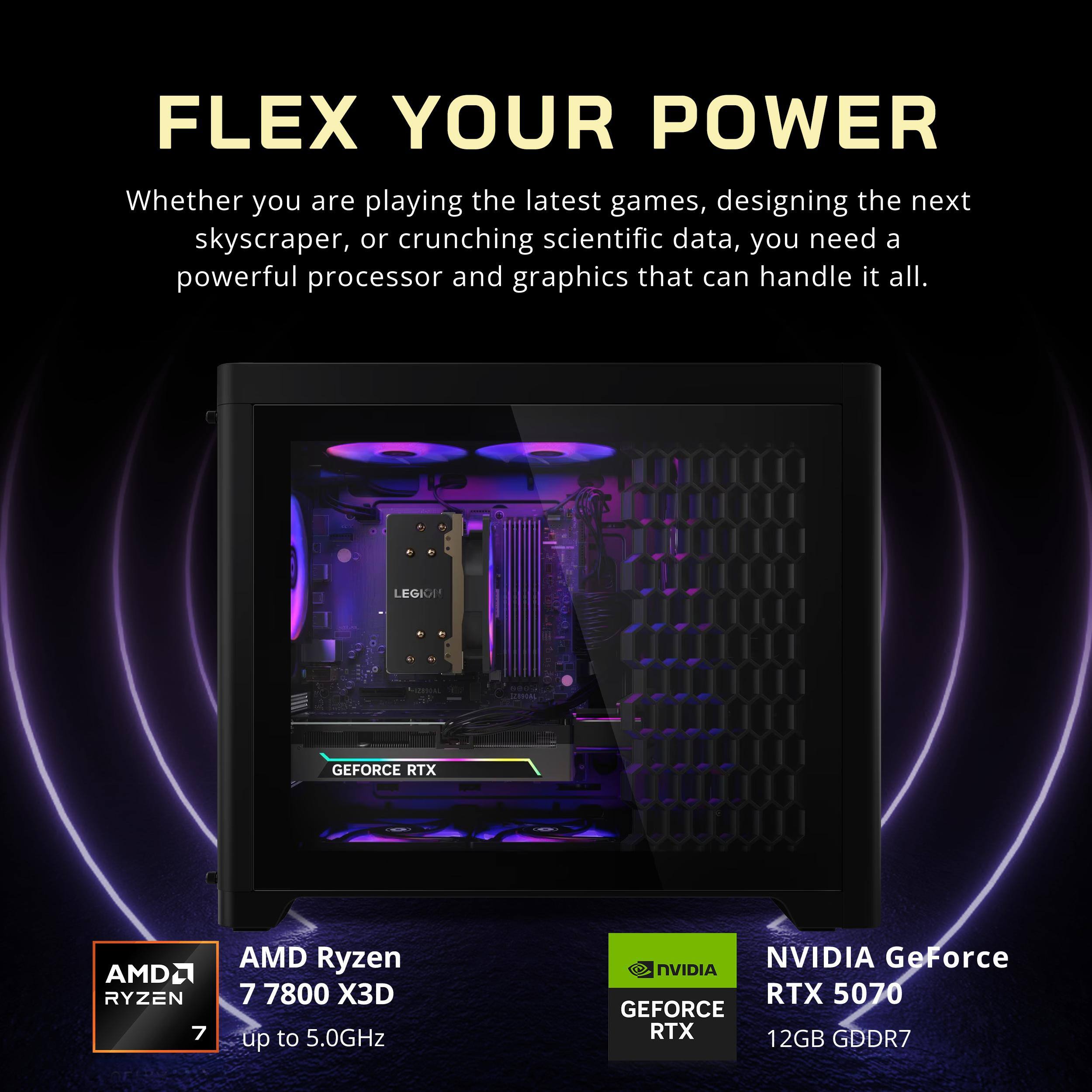 FLEX YOUR POWER  
Whether you are playing the latest games, designing the next skyscraper, or crunching scientific data, you need a powerful processor and graphics that can handle it all.

LEGION  
GEFORCE RTX  
AMD Ryzen 7 7800 X3D  
up to 5.0GHz  

NVIDIA GeForce RTX 5070  
12GB GDDR7