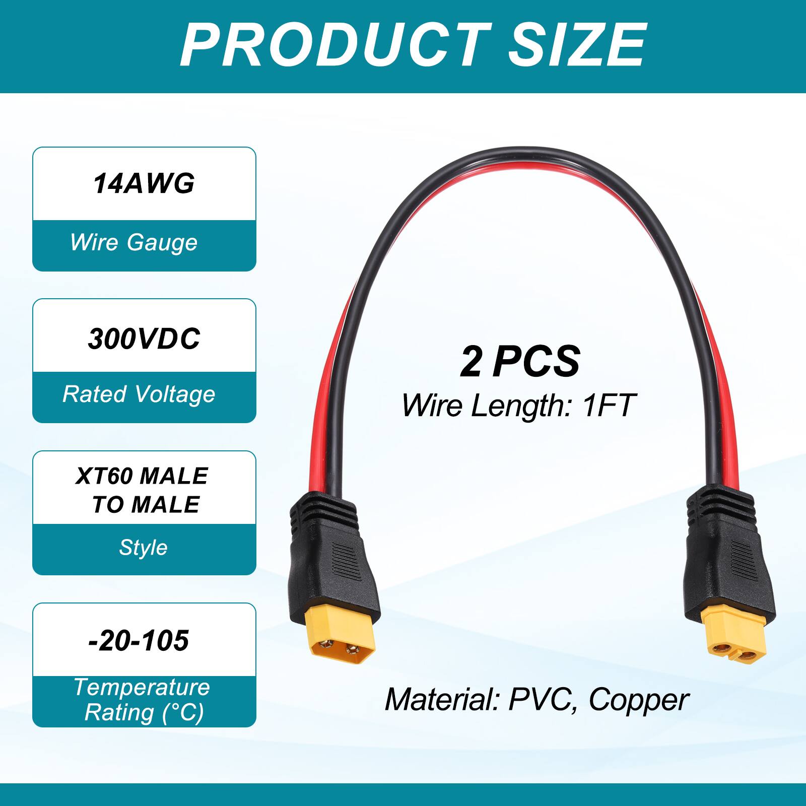 PRODUCT SIZE

14AWG Wire Gauge

300VDC Rated Voltage

2 PCS Wire Length: 1FT

XT60 MALE TO MALE Style

-20-105 Temperature Rating (°C)

Material: PVC, Copper